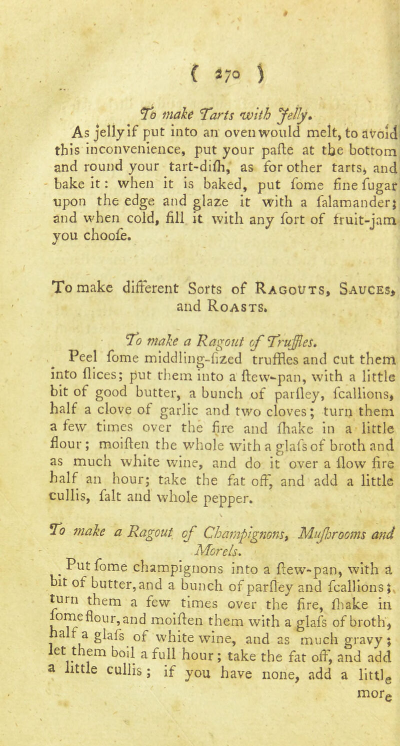 ( *7° ) To make Tarts with yetly* As jelly If put into an oven would melt, to aVoid this inconvenience, put your palle at tbe bottom and round your tart-difli, as for other tarts* and ' bake it: when it Is baked, put fome fine fugar upon the edge and glaze it with a falamanderj and when cold, fill it with any fort of fruit-jam you choofe. To make different Sorts of Ragouts, Sauces* and Roasts. To make a Ragout (f Truffles, Peel fome middling-fized truffles and cut them into flices; put them into a ftevv-pan, with a little bit of good butter, a bunch of pariley, fcallions* half a clove of garlic and two cloves; turn them a few times over the fire and fhake in a little flour; moiflen the whole with a glafsof broth and as much white wine, and do It over a flow lire half an hour; take the fat off, and add a little cullis, fait and whole pepper. To make a Ragout of Champigfions, Mujhrooms and Morels* Put fome champignons into a flew-pan, with tl bit of butter,and a bunch of parfley and fcallions* turn them a few times over the fire, fliake in omeflour,and moiflen them with a glafs of broth* halfaglafs of white wine, and as much gravy; et them boil a full hour; take the fat off, and add a little cullis; if you have none, add a llttlg ' mor#.