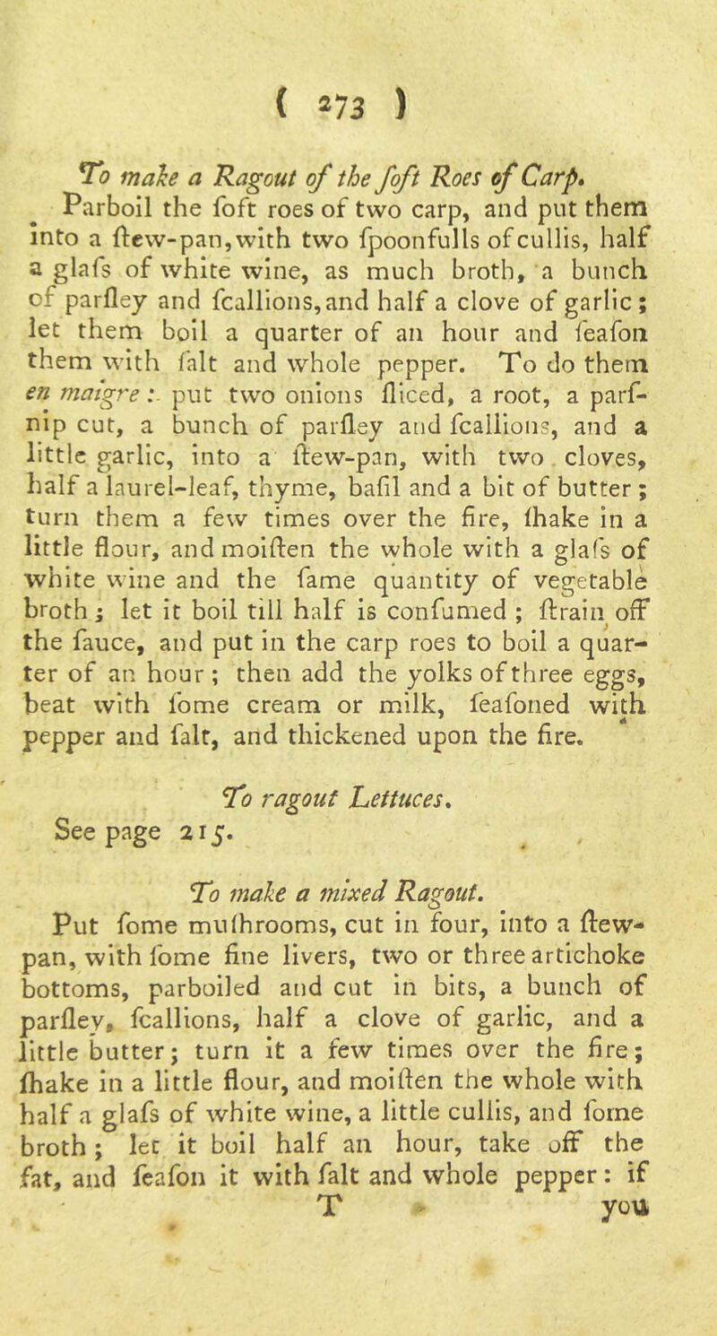 ( *73 ) To make a Ragout of the foft Roes of Carp* Parboil the foft roes of two carp, and put them into a ftcw-pan,with two fpoonfulls ofcullis, half a glafs of white wine, as much broth, a bunch of parfley and fcallions,and half a clove of garlic; let them boil a quarter of an hour and feafoii them with fait and whole pepper. To do them en matgreput two onions lllced, a root, a parf- nip cut, a bunch of parlley and fcallions, and a little garlic, into a liew-pan, with two cloves, half a laurel-leaf, thyme, bafil and a bit of butter; turn them a few times over the fire, fhake in a little flour, andmoiflen the whole with a glafs of white wine and the fame quantity of vegetable broth; let it boil till half is confumed ; ftrain off the fauce, and put in the carp roes to boil a quar- ter of an hour ; then add the yolks of three eggs, beat with fome cream or milk, feafoned with pepper and fait, and thickened upon the fire. To ragout Lettuces* Seepage 215. To make a mixed Ragout. Put fome mufhrooms, cut in four, into a flew- pan, with fome fine livers, two or three artichoke bottoms, parboiled and cut In bits, a bunch of parfley, fcallions, half a clove of garlic, and a little butter; turn it a few times over the fire; lhake in a little flour, and moiften the whole with half a glafs of white wine, a little cullis, and fome broth; let it boil half an hour, take off the fat, and fcafon it with fait and whole pepper: if T ' you