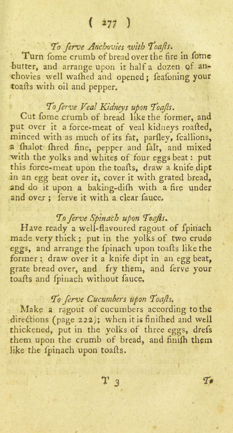 ( *77 ) T'o ferve Anchovies with '\toaJis» Turn fome crumb of bread over the fire in fotne butter, and arrange upon it half a dozen gf an- chovies well walhed and opened j feafoning your toafts with oil and pepper, To ferve Veal Kidneys upon 'Toafs. Cut fome crumb of bread like the former, and put over it a force-meat of veal kidneys roafted, minced with as much of its fat, parfley, fcallions, a fhalot fhred fine, pepper and fait, and mixed •with the yolks and whites of four eggs beat: put this force-meat upon the toafis, draw a knife dipt in an egg beat over it, cover it with grated bread, and do it upon a baking-difh with a fire onder and over ; ferve it with a clear fauce, To ferve Spinach upon Toafis^ Have ready a well-flavoured ragout of fpiiiach made very thick ; put in the yolks of two crude eggs, and arrange the fpinach upon toafls like the former : draw over it a knife dipt in an egg beat^ grate bread over, and fry them, and ferve your toafls and fpinach without fauce, fo ferve Cucumbers upon Toafls^ Make a ragout of cucumbers according to the direftions (page 222j; when It is finifhed and well thickened, put in the yolks of three eggs, drefs them upon the crumb of bread, and finifh them like the fpinach upon toafls. T 3 r#