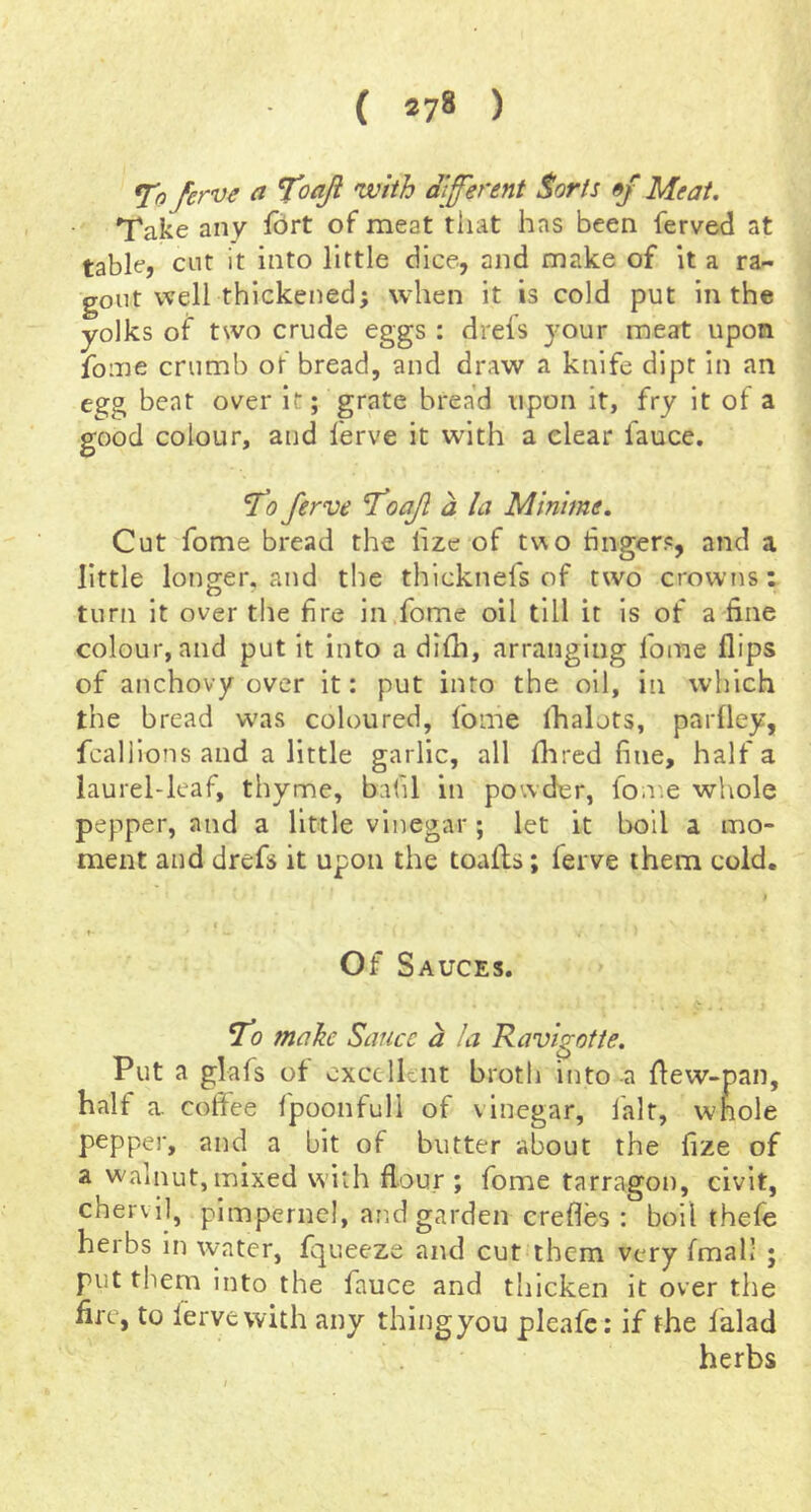 ferve ci Toaji with different $orts »f Meat. Take any iort of meat that has been ferved at table, cut it into little dice, and make of it a ra- gout well thickened; when it is cold put in the yolks of two crude eggs : drefs jour meat upon foiue crumb of bread, and draw a knife dipt in an egg beat over it; grate bread upon it, fry it of a good colour, and ferve it with a clear fauce. T’o ferve foaf a la Minime, Cut fome bread the lize of two huger?, and a little longer, and the thicknefs of two crowns: turn it over the fire in.fome oil till it is of a fine colour, and put it into a difh, arranging fome flips of anchovy over it: put into the oil, in which the bread w'as coloured, fome lhalots, parfley, fcalllons and a little garlic, all flared fine, half a laurel-leaf, thyme, bafil in powder, fome whole pepper, and a little vinegar ; let it boll a mo- ment and drefs it upon the toafls; ferve them cold. » f t- Of Sauces. To make Sauce a la Ravig;otie. Put a glafs ot excellent broth into a flew-pan, half a. coffee fpoonfull of vinegar, fait, wnole pepper, and a bit of butter about the fize of a walnut, mixed with flour ; fome tarragon, civit, chervil, pimpernel, and garden crefles : boil thefe herbs in water, fqueeze and cut them very fmal! ; put them into the fauce and thicken it over the fire, to ferve with any thingyou pleafe: if the falad herbs