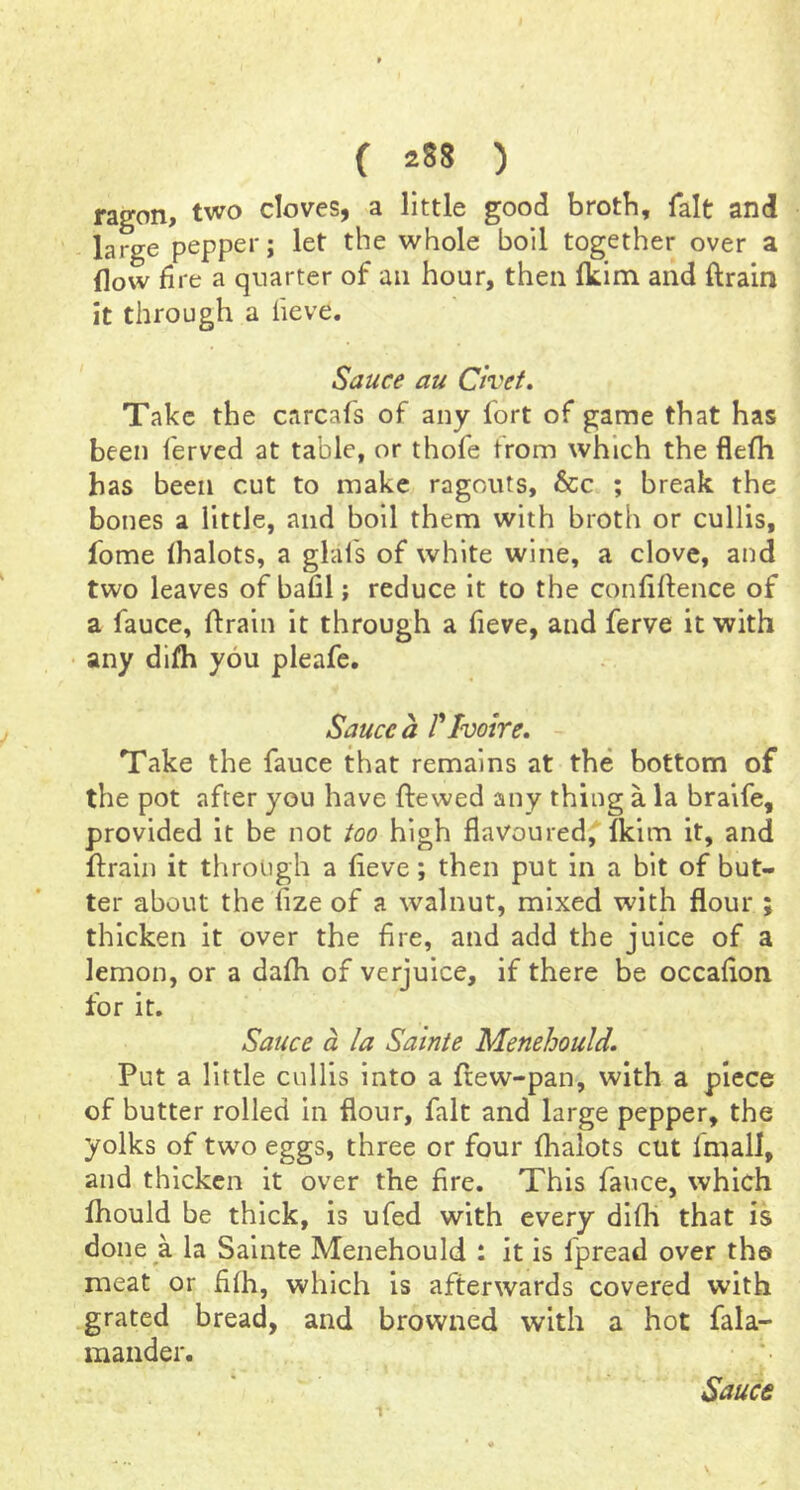 ragon, two cloves, a little good brotli, fait and large pepper; let the whole boil together over a flow fire a quarter of an hour, then Ikim and ftrain it through a lieve. Sauce au Chet. Take the carcafs of any fort of game that has been fervcd at table, or thofe from which the flefli has been cut to make ragouts, 6cc ; break the bones a little, and boil them with broth or cullis, fome (halots, a glafs of white wine, a clove, and two leaves of bafil; reduce it to the confiftence of a fauce, ftrain it through a fieve, and ferve it with any di/h you pleafe. Sauce a Plvoire. Take the fauce that remains at the bottom of the pot after you have ftewed any thing a la braife, provided it be not too high flavoured,Tkim it, and ftrain it through a fteve; then put in a bit of but- ter about the fize of a walnut, mixed with flour ; thicken it over the fire, and add the juice of a lemon, or a dafh of verjuice, if there be occafton for it. Sauce a la Sainte Menehould. Put a little cullis into a ftew-pan, with a piece of butter rolled in flour, fait and large pepper, the yolks of two eggs, three or four fhalots cut fmall, and thicken it over the fire. This fauce, which fhould be thick, is ufed with every difti that is done a la Sainte Menehould : it is fpread over the meat or fllh, which is afterwards covered with grated bread, and browned with a hot fala- maiider.