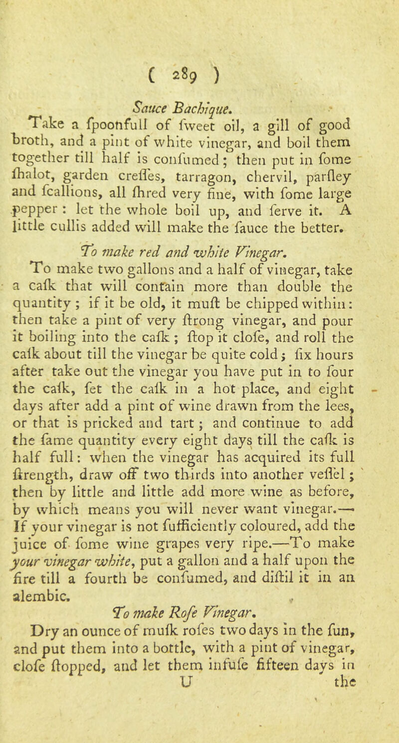 Sauce Bachique, Take a fpoonfull of Iweet oil, a gill of good kroth, and a pint of white vinegar, and boll them together till half is coiilumed; then put in fome fhalot, garden crefl'es, tarragon, chervil, parfley and fcallions, all Hired very fine, with fome large pepper: let the whole boil up, and ferve it. A little cullis added wdll make the fauce the better. To make red a?id white Vinegar, To make two gallons and a half of vinegar, take a caHc that will conraln more than double the quantity ; if it be old, it muH: be chipped within: then take a pint of very ftrong vinegar, and pour it boiling into the cafk ; flop it clofe, and roll the calk about till the vinegar be quite cold j fix hours after take out the vinegar you have put in to four the calk, fet the calk in a hot place, and eight days after add a pint of wine drawn from the lees, or that is pricked and tart; and continue to add the fame quantity every eight days till the calk is half full: when the vinegar has acquired its full ftrength, draw off two thirds into another veflel; then by little and little add more wine as before, by which means you will never want vinegar.-— If your vinegar is not fufiiciently coloured, add the juice of. fome wine grapes very ripe.—To make your vinegar white, put a gallon and a half upon the fire till a fourth be confumed, and diftil it in an alembic. fT? make Rofe Vinegar, Dry an ounce of mulk rofes two days in the fun, and put them into a bottle, with a pint of vinegar, clofe Hopped, and let them infufe fifteen davs in U 'the 1