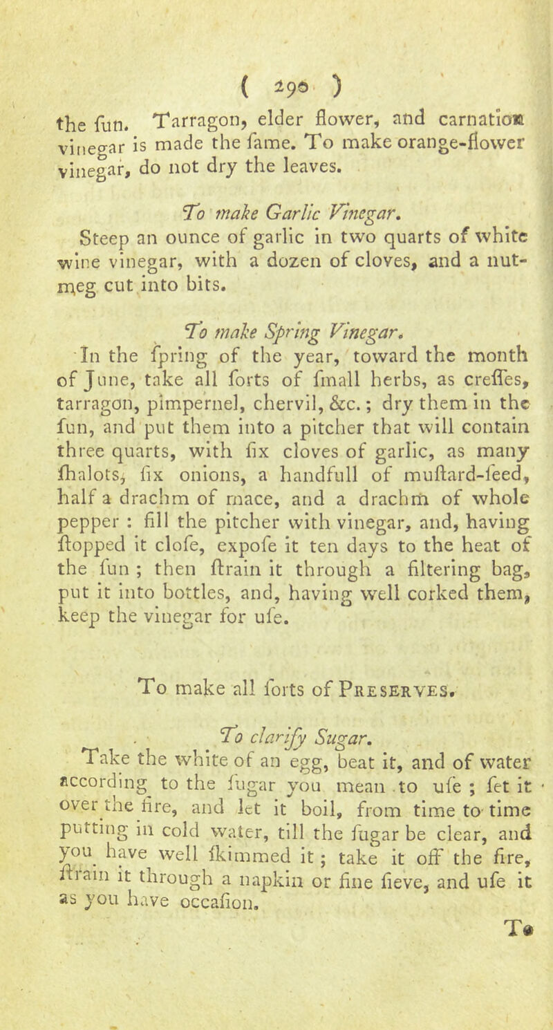( 499 ) the fun. Tarragon, elder flower, and carnation vinegar is made the fame. To make orange-flower vinegar, do not dry the leaves. 'To make Garlic Vinegar, Steep an ounce of garlic in two quarts of white wine vinegar, with a dozen of cloves, and a nut- meg cut into bits. T? make Spring Vinegar, In the ipring of the year, toward the month ofj line, take all forts of finall herbs, as crefles, tarragon, pimpeVnel, chervil, &c.; dry them in the fun, and put them into a pitcher that will contain three quarts, with fix cloves of garlic, as many lhalotSj fix onions, a handfull of muftard-feed, half a drachm of mace, and a drachrn of whole pepper ; fill the pitcher with vinegar, and, having flopped it clofe, expofe it ten days to the heat of the fun ; then ftrain it through a filtering bag, put it into bottles, and, having well corked them, keep the vinegar for ufe. To make all forts of Preserves. To clarify Sugar. Take the white of an egg, beat it, and of water according^ to the fugar you mean to ufe ; fet it • over the fire, and let it boil, from time to time putting in cold water, till the fugar be clear, and you have well fkimmed it; take it off the fire, ill am it through a napkin or fine fieve, and ufe it as you have occafion. To