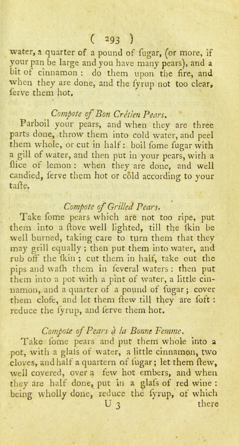 water, a quarter of a pound of fugar, (or more, if your pan be large and you have many pears), and a bit of cinnamon : do them upon the fire, and when they are done, and the f^'rup not too clear, lerve them hot. Compote of Bon Cretien Pears, Parboil your pears, and when they are three parts done, throw them into cold water, and peel them whole, or cut in half: boil fome fugar with a gill of water, and then put in your pears, with a flice of lemon: when they are done, and well candled, ferve them hot or cold according to your tafle, « Compote of Grilled Pears. Take fome pears which are not too ripe, put them into a ftove well lighted, till the Ikin be well burned, taking care to turn them that they may grill equally ; then put them into water, and rub off the fkin ; cut them in half, take out the pips and wafh them in feveral waters: then put them into a pot with a pint of water, a little cin- namon, and a quarter of a pound of fugar;, cover them clofe, and let them ftew till tl^ey are foft : reduce the fy rup, and ferve them hot. Compote of Pears ^ la Bofwe Femme. Take fome pears and put them whole into a pot, with a glals of water, a little cinnamon, two cloves, and half a quartern of fugar; let them ftew, well covered, over a few hot embers, and when they are half done, put in a glafs of red wine : being wholly done, reduce the fyrup, of which U 3 there