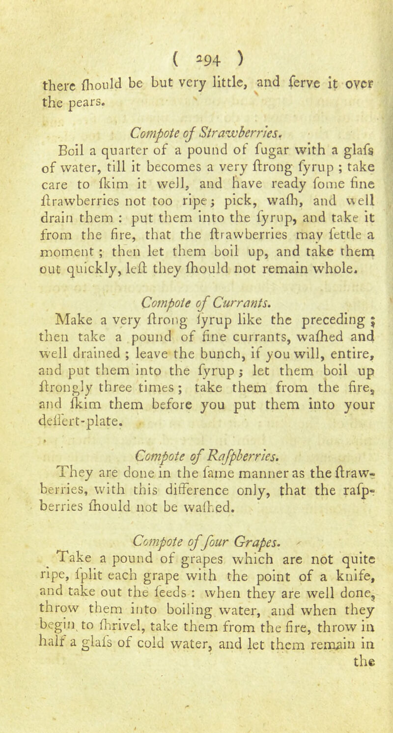 ( *94 ) there fliould be but very little, and ferve it over the pears. ' Compote oj Strawberries. Boil a quarter of a pound of fugar with a glafs of water, till it becomes a very ftrong fyrup ; take care to Ikim it well, and have ready fome fine llrawberries not too ripe; pick, wafli, and well drain them : put them into the lyriip, and take it from the fire, that the ftrawberries may fettle a moment ; then let them boll up, and take thena out quickly, left they ftiould not remain whole. Compote of Currants. Make a very ftrong lyrup like the preceding ; then take a pound of fine currants, wafhed and well drained ; leave the bunch, if you will, entire, and put them into the fyrup j let them boil up ftrongly three times; take them from the fire, and Iklm them before you put them into your delfert-plate. Compote of Rafpherries. They are done in the fame manner as the ftraw- berries, with this difference only, that the rafp- berries ftiould not be wafhed. Compote of four Grapes. ' Take a pound of grapes which are not quite ripe, Iplit each grape with the point of a knife, and take out the feeds : when they are well done, throw them into boiling water, and when they begin to ftirivel, take them from the fire, throw in hah a glafs of cold water, and let them remain in the