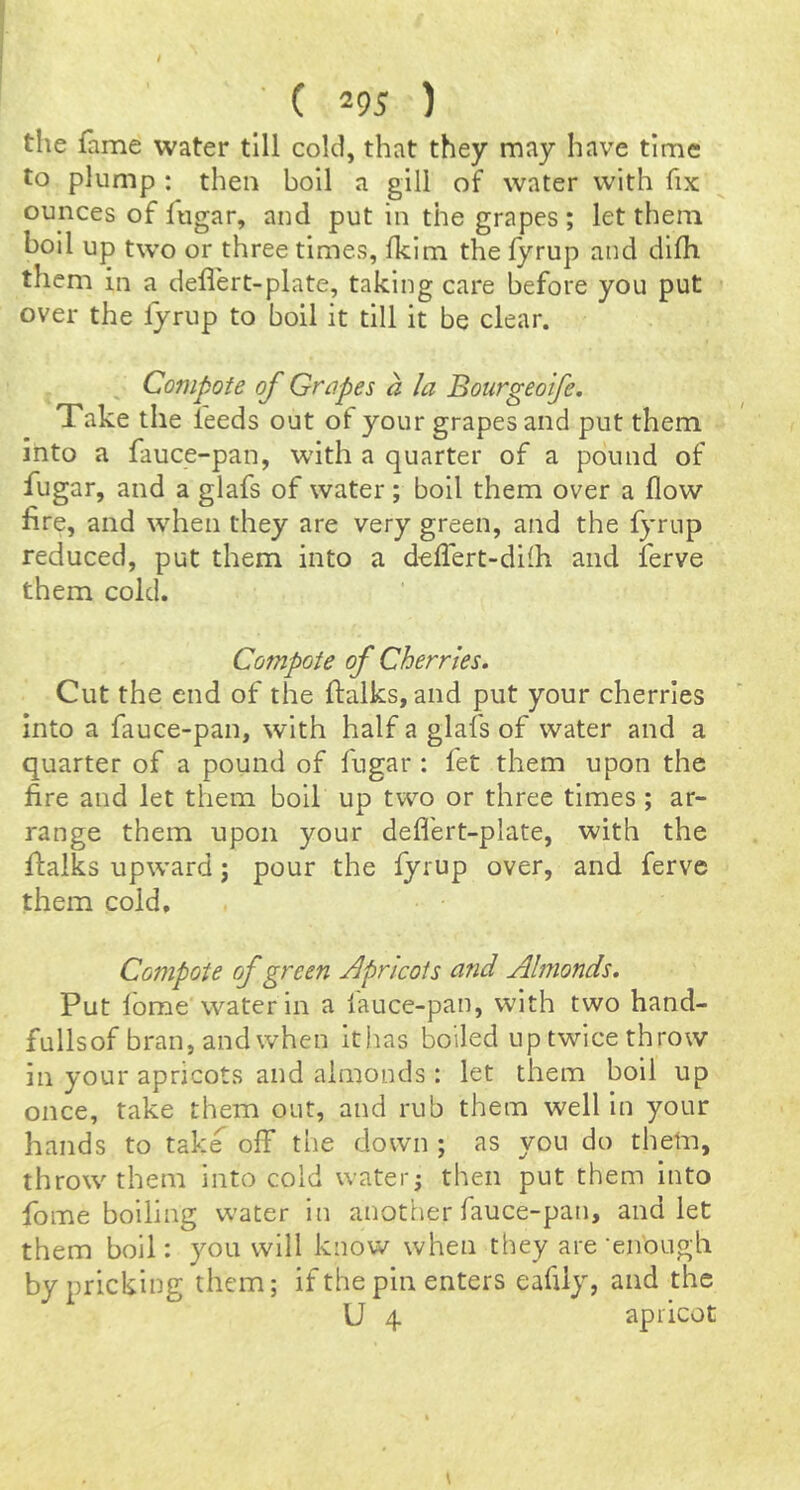 the fame water till cold, that they may have time to plump : then boll a gill of water with fix ounces of fugar, and put in the grapes; let them boll up two or three times, fklm the fyrup and dlfh them in a defiert-plate, taking care before you put over the fyrup to boil it till it be clear. Compote of Grapes a la Bourgeoife. Take the feeds out of your grapes and put them into a fauce-pan, with a quarter of a pound of fugar, and a glafs of water; boll them over a flow fire, and when they are very green, and the fyrup reduced, put them into a deflert-difh and ferve them cold. Compote of Cherries, Cut the end of the ftalks, and put your cherries Into a fauce-pan, with half a glafs of water and a quarter of a pound of fugar : fet them upon the fire and let them boll up two or three times ; ar- range them upon your defi'ert-plate, with the ftalks upward; pour the fyrup over, and ferve them cold. Compote of green Apricots and Almonds. Put lome vvater in a lauce-pan, with two hand- fullsof bran, and when ithas boiled up twice throw in your apricots and almonds : let them boil up once, take them out, and rub them well in your hands to take off the down ; as you do them, throw them into cold watery then put them into fome boiling water in another fauce-pan, and let them boil: you will know when they are'enough by pricking them; if the pin enters eafily, and the U 4 apricot