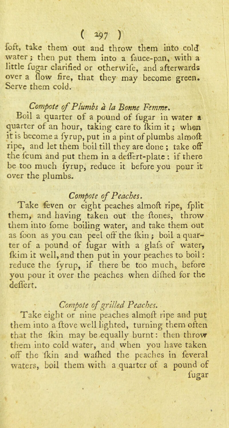 ( ^97 ) foft, take them out and throw them Into cold water; then put them into a fauce-pnn, with a little fugar clarified or other wife, and afterwards over a flow fire, that they may become green. Serve them cold. Compote of Plumbs a la Bonne Pemme* Boll a quarter of a pound of fugar in water a quarter of an hour, taking care to fkim it; when it is become a fyrup, put in a pint of plumbs almofi: ripe, and let them boil till they are done ; take off the feum and put them in a delTert-plate : if there be too much fyrup, reduce it before you pour it over the plumbs. Compote of Peaches, Take feven or eight peaches almoft ripe, fplit them, and having taken out the ftones, throw them into fome boiling water, and take them out as foon as you can peel off the fkin; boil a quar- ter of a pound of fugar with a glafs of water, fkim it well, and then put in your peaches to boil: reduce the fyrup, if there be too much,, before you pour it over the peaches when dilhed for the defl'ert. Compote of grilled Peaches. Take eight or nine peaches almoft ripe and put them into a ftove well lighted, turning them often that the fkin may be equally burnt: then throw them into cold water, and when you have taken off the fkin and walked the peaches in feveral waters, boil them with a quarter of a pound of fugar