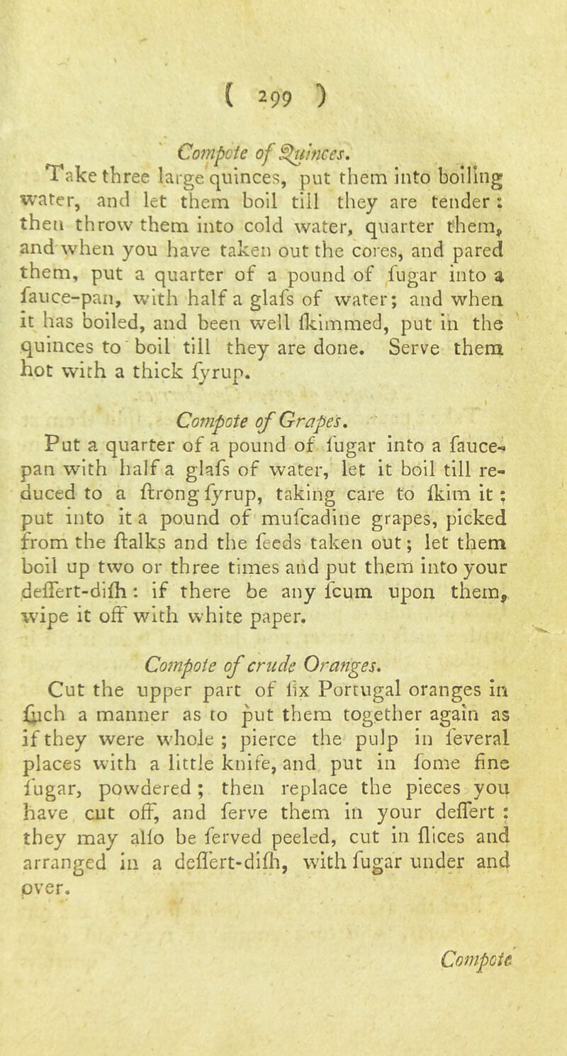 Compete of ^iinees. Take three large quinces, put them into boiling water, and let them boil till they are tender ; then throw them into cold water, quarter them, and when you have taken out the cores, and pared them, put a quarter of a pound of fugar into a fauce-pan, with half a glafs of water; and when it has boiled, and been well Iklmmed, put in the quinces to 'boll till they are done. Serve them hot with a thick fyrup. Compote of Grapes. Put a quarter of a pound of fugar into a fauce- pan with half a glafs of water, let it boil till re- duced to a ftrong fyrup, taking care to (klm it; put into it a pound of mufeadine grapes, picked from the ftalks and the feeds taken out; let them boll up two or three times and put them into your deffert-difh: if there be any feum upon them, wipe it off with white paper. Compote of crude Oranges. Cut the upper part of lix Portugal oranges in fych a manner as to put them together again as if they were whole ; pierce the pulp in feveral places with a little knife, and put in fome fine fugar, powdered; then replace the pieces you have cut off, and ferve them in your deflert : they may alio be ferved peeled, cut in flices and arranged in a defl’ert-difh, with fugar under and over.