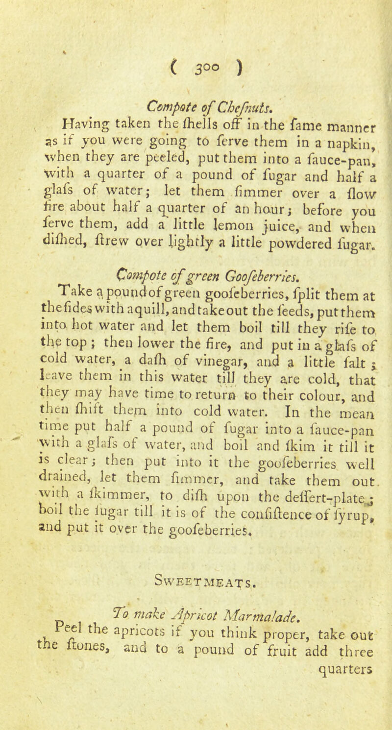 ( 3°° ) Compote of Chefnuts, Having taken the fheJls off in the Tame manner as it you were going to ferve them in a napkin, when they are peeled, put them into a fauce-panl with a quarter of a pound of fugar and half a glafs of water; let them hmmer over a flow fire about half a quarter of an hour; before you ferve them, add a little lemon juice, and when diflied, flrew over lightly a little powdered fugar. Compote of green Goofcherries. Take appundofgreen goofeberries, fplit them at thefidesvvithaquIll,andtakeout the feeds,putthen-j into hot water and let them boil till they rife to, the top ; then lower the fire, and put in a glafs of cold water, a dafh of vinegar, and a little fait j leave them in this water till they are cold, that they may have time to return to their colour, and then drift them into cold water. In the mean time put half a pound of fugar into a fauce-pan witli a glafs of water, and boil and fkiin it till it is clear; then put into it the goofeberries well drained, let them fimmer, and fake them out. with a fkimmer, to difh upon the delfert-platqj boil the lugar till it is of the confidence of lyrup, and put it over the goofeberries. Sweetmeats. « To make Apricot Marmalade, the apricots if you think proper, take out the liones, and to a pound of fruit add three quarters \