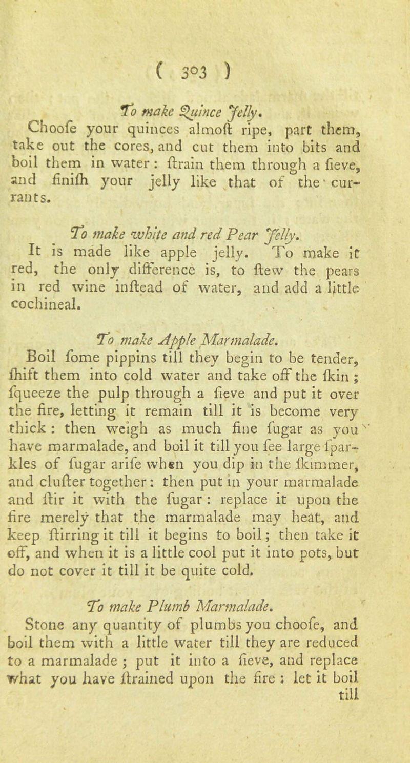 ( 3°3 ) To make ^ihice Jelly* Choofe your quinces almoft ripe, part them, take out the cores, and cut them into bits and boil them in water : ftrain them through a fieve, and finilh your jelly like that of the'cur- rants. To make white and red Pear Jelly* It Is made like apple jelly. To make it red, the only difference is, to ftew the pears in red wine inftead of water, and add a little cochineal. To make Apple Marmalade. Boll fome pippins till they begin to be tender, fhift them into cold water and take off* the fkin ; fqueeze the pulp through a fieve and put it over the fire, letting it remain till it is become very thick ; then weigh as much fine fugar as you have marmalade, and boil it till you fee large fpar- kles of fugar arife whsn you dip in the fkimmer, and duffer together: then put in your marmalade and ffir it with the fugar : replace it upon the fire merely that the marmalade may heat, and keep ffirring it till it begins to boil; then take it off, and when it is a little cool put it into pots, but do not cover it till it be quite cold. To make Plumb Marmalade* Stone any quantity of plumbs you choofe, and boil them with a little water till they are reduced to a marmalade ; put it into a fieve, and replace what you have ffrained upon the fire : let it boil till