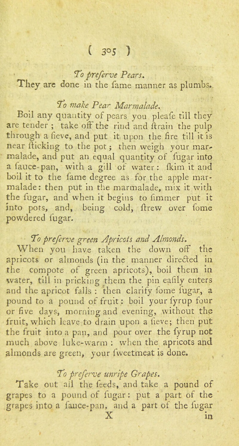 ■ To preferve Pears, They arc done in the fame manner as plumbs. To make Pear Marmalade. Boil any quantity of pears you pleafe till they are tender ; take off the rind and ftrain the pulp through a fieve, and put it upon the fire till it is near flicking to the pot j then weigh your mar^ malade, and put an equal quantity of fugar into a fauce-pan, with a gill of water; fkim it and boil it to the fame degree as for the apple mar- malade: then put in the marmalade, mix it witji the fugar, and when it begins to fimmer put it into pots, and, being cold, flrevv over fome powdered fugar. To preferve green Apricots and Ahnoftds. When you have taken the down off the apricots or almonds (in the manner direfled in the compote of green apricots), boll them in water, till in pricking them the pin eafily enters and the apricot falls : Hien clarify fome lugar, a pound to a pound of fruit: boil your fyrup four or five days, morning and evening, without the fruit, which leave to drain upon a lieve; then put the fruit into a pan, and pour over the fyrup not much above luke-warm : when the apricots and almonds are green, your fweetmeat is done. To preferve unripe Grapes. Take out ail the feeds, and take a pound of grapes to a pound of fugar; put a part of the grapes into a fauce-pan, and a part of the fugar X in