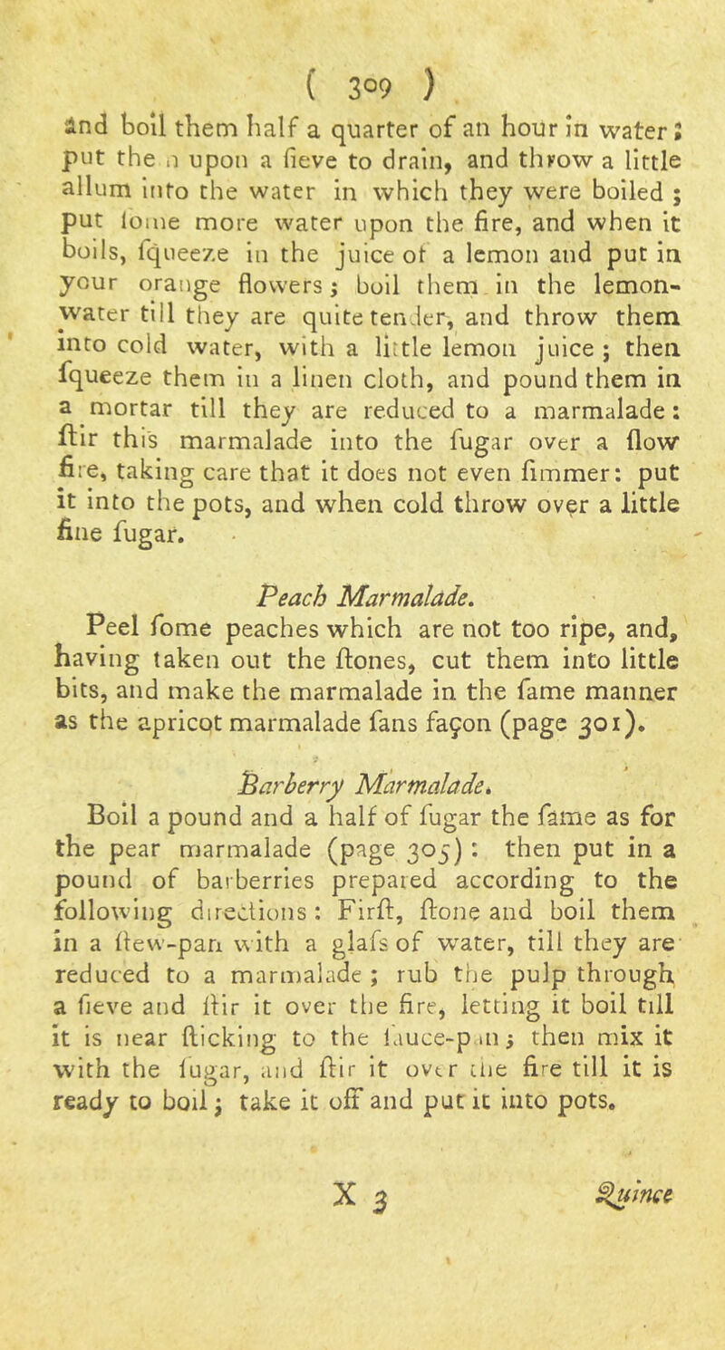 ( 3°9 ) ind boll them half a quarter of an hour in water i put the n upon a fieve to drain, and throw a little allum Ifito the water in which they were boiled ; put loine more water upon the fire, and when it boils, fqueeze in the juice ot a lemon and put in your orange flowers i boil tliem in the lemon- water till they are quite tenJer, and throw them into cold water, with a little lemon juice ; then fqueeze them in a linen cloth, and pound them in a mortar till they are reduced to a marmalade: ftir this marmalade into the fugar over a flow fire, taking care that it does not even fimmer: put it into the pots, and when cold throw over a little fine fugar. Peach Marmalade. Peel fome peaches which are not too ripe, and, having taken out the ftones, cut them into little bits, and make the marmalade in the fame manner as the apricot marmalade fans fa9on (page 301). Parberry Marmalade, Boll a pound and a half of fugar the fame as for the pear marmalade (page 305): then put in a pound of barberries prepared according to the following directions: Firft, firone and boil them in a flew-pan with a glafs of w^ater, till they are reduced to a marmalade ; rub the pulp through, a fieve and flir it over the fire, letting it boil till It is near flicking to the lauce-p iii 5 then mix it with the lugar, and ftir it over die fire till it is ready to boil j take it oft and put it into pots. Sluince