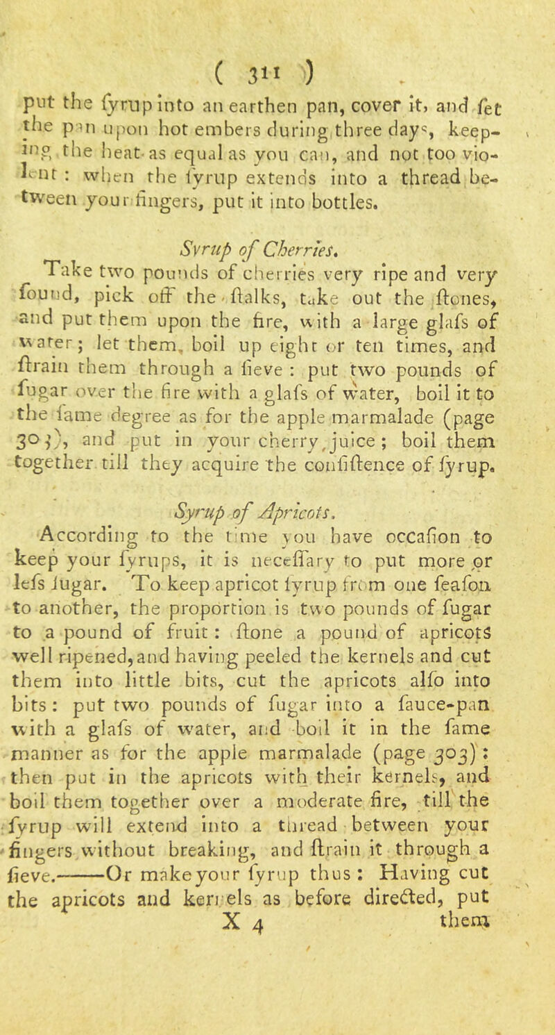 put the {yrnpinto an earthen pan, cover it, and fet the pni upon hot embers during three day% keep- Jno the heat-as equal as you can, and not too vio- lent : when the i'yriip extends into a thread be- tween your lingers, put It into bottles. Svrup of Cherries, Take two pounds of cherries very ripe and very foutjd, pick otf the'.halks, take out the ftones^ and put them upon the fire, uith a large glafs of uarer; let them, boll up eight or ten times, and flrain them through a lieve : put two pounds of fugar over the fire with a glafs of water, boil it to the lame degree as for the apple marmalade (page 30,’% and put in your cherry,juice ; boll them, together till they acquire the confiflence of fyrup. Syrup of Apricots. According to the time lou have occafion to keep your lyrups, it is necclTary to put more jor lefs Jugar. To keep apricot lyrup from one feafoii to another, the proportion is two pounds of fugar to a pound of fruit: ftone a pound of apricots well ripened,and having peeled the kernels and cut them into little bits, cut the apricots alfo into bits : put two pounds of fugar into a fauce-pan with a glafs of water, and boll it in the fame manner as for the apple marmalade (page 303): then put in the apricots with, their kernels, and boil them together over a moderate fire, till the O ^ ■ fyrup will extend into a tnread between your fingers without breaking, and flrain it through a jfieve. Or makeyour fyrup thus ; Having cut the apricots and ken els as before direded, put