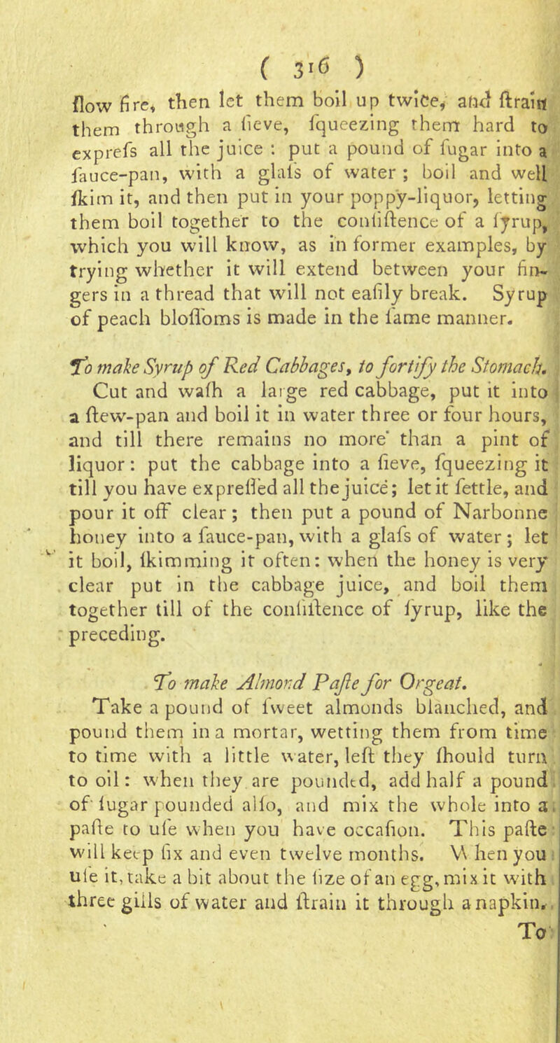 flow fire» then let them boil up twlce^ af-ul ftraitt them through a heve, fqueezing them hard to exprefs all the juice : put a pound of fugar into a fauce-pan, with a glafs of water ; boil and well fkim it, and then put in your poppy-liquor, letting them boil together to the conliftence of a fyrup, which you will know, as in former examples, by trying whether it will extend between your fin- gers in a thread that will not eafily break. Syrup of peach bloflbms is made in the fame manner. !TJ make Syrup of Red Cabbages^ to fortify the Stomach, Cut and wafh a large red cabbage, put it into a flew'-pan and boil it in water three or four hours, and till there remains no more than a pint of liquor: put the cabbage into a fieve, fqueezing it till you have ex prefled all the juice; let it fettle, and pour it off clear; then put a pound of Narbonne honey into a lauce-pan, with a glafs of water ; let it boil, Ikimming it often: when the honey is very clear put in the cabbage juice, and boil them together till of the confilfence of lyrup, like the ' preceding. To make Almond Pafe for Orgeat, Take a pound of Iweet almonds blanched, and pound them in a mortar, wetting them from time to time with a little water, left they Ihould turn to oil: when they are poundtd, add half a pound, of lugar pounded alio, and mix the whole into a. pafte to ule when you have occafion. This pafte will keep fix and even twelve months. V\ hen you ule it, take a bit about the lize of an egg, mix it with three gills of water and ftrain it through a napkin., To