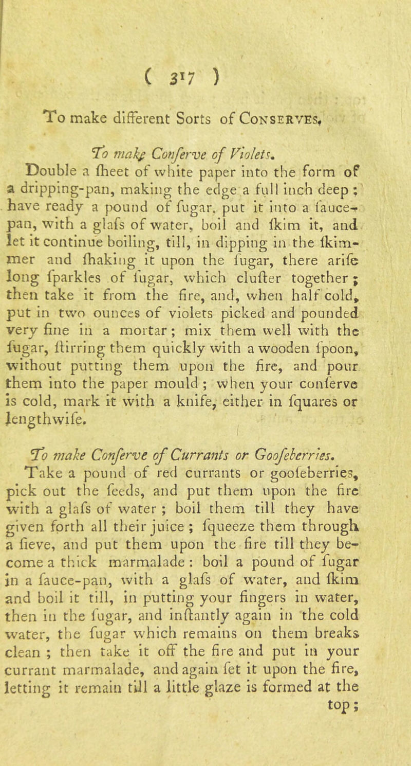 ( 3’7 ) To make different Sorts of Conserves, To mal£ Conferve of Vtolei^, Double a fheet of white paper into the form of a dripping-pan, making the edge a full inch deep ; have ready a pound of fugar, put it into a iauce-f pan, with a glafs of water, boil and Ikim it, and let it continue boiling, till, in dipping in the Ikim- mer and fhaking it upon the fugar, there arifc long Iparklcs of iugar, which duffer together ; then take it from the fire, and, when half cold, put in two ounces of violets picked and pounded very fine in a mortar ; mix them well with the fugar, ffirringthem quickly with a wooden fpoon, without putting them upon the fire, and pour them into the paper mould ; when your conferve is cold, mark it with a knife, either in fquares or fengthwife. Tc? make Conferve of Currants or Goofekerries. Take a pound of red currants or goofeberries, pick out the feeds, and put them upon the fire with a glafs of water ; boil them till they have given forth all their juice ; Iqueeze them through a fieve, and put them upon the fire till they be- come a thick marmalade: boil a pound of fugar in a fauce-pan, with a glafs of water, and fkira and boil it till, in putting your fingers in water, then in the fugar, and inffantly again in the cold water, the fugar which remains on them breaks clean ; then take it off the fire and put in your currant marmalade, and again fet it upon the fire, letting it remain till a little glaze is formed at the top;