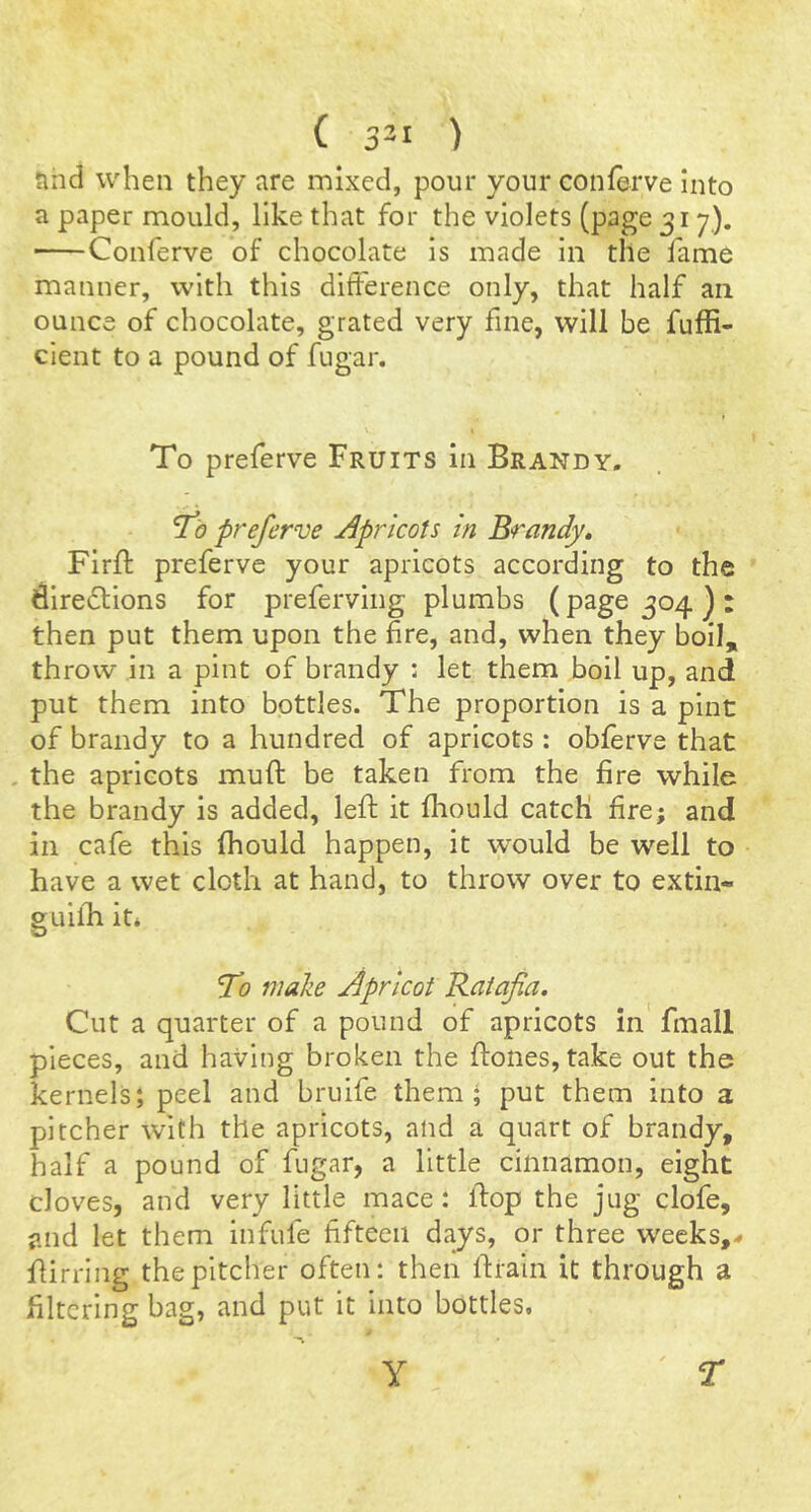nnd when they are mixed, pour your conferve Into a paper mould, like that for the violets (page 317). Conferve of chocolate is made In the fame manner, with this difference only, that half an ounce of chocolate, grated very fine, will be fuffi- cient to a pound of fugar. \ To preferve Fruits in Brandy. To preferve Apricots in Brandy» Firfl: preferve your apricots according to the ^ire£l;ions for preferving plumbs (page 304 ) : then put them upon the fire, and, when they boil, throw in a pint of brandy : let them boil up, and put them into bottles. The proportion is a pint of brandy to a hundred of apricots : obferve that , the apricots muft be taken from the fire while the brandy is added, left it fliould catch fire; and in cafe this fhould happen, it would be well to have a wet cloth at hand, to throw over to extin- guifh it* To maize Apricot Ratafa. Cut a quarter of a pound of apricots in fmall pieces, and having broken the (tones, take out the kernels; peel and brulfe them; put them into a pitcher with the apricots, and a quart of brandy, half a pound of fugar, a little cinnamon, eight cloves, and very little mace: itop the jug clofe, and let them infufe fifteen days, or three weeks,-# flirring the pitcher often: then firaln it through a filtering bag, and put it into bottles. y r