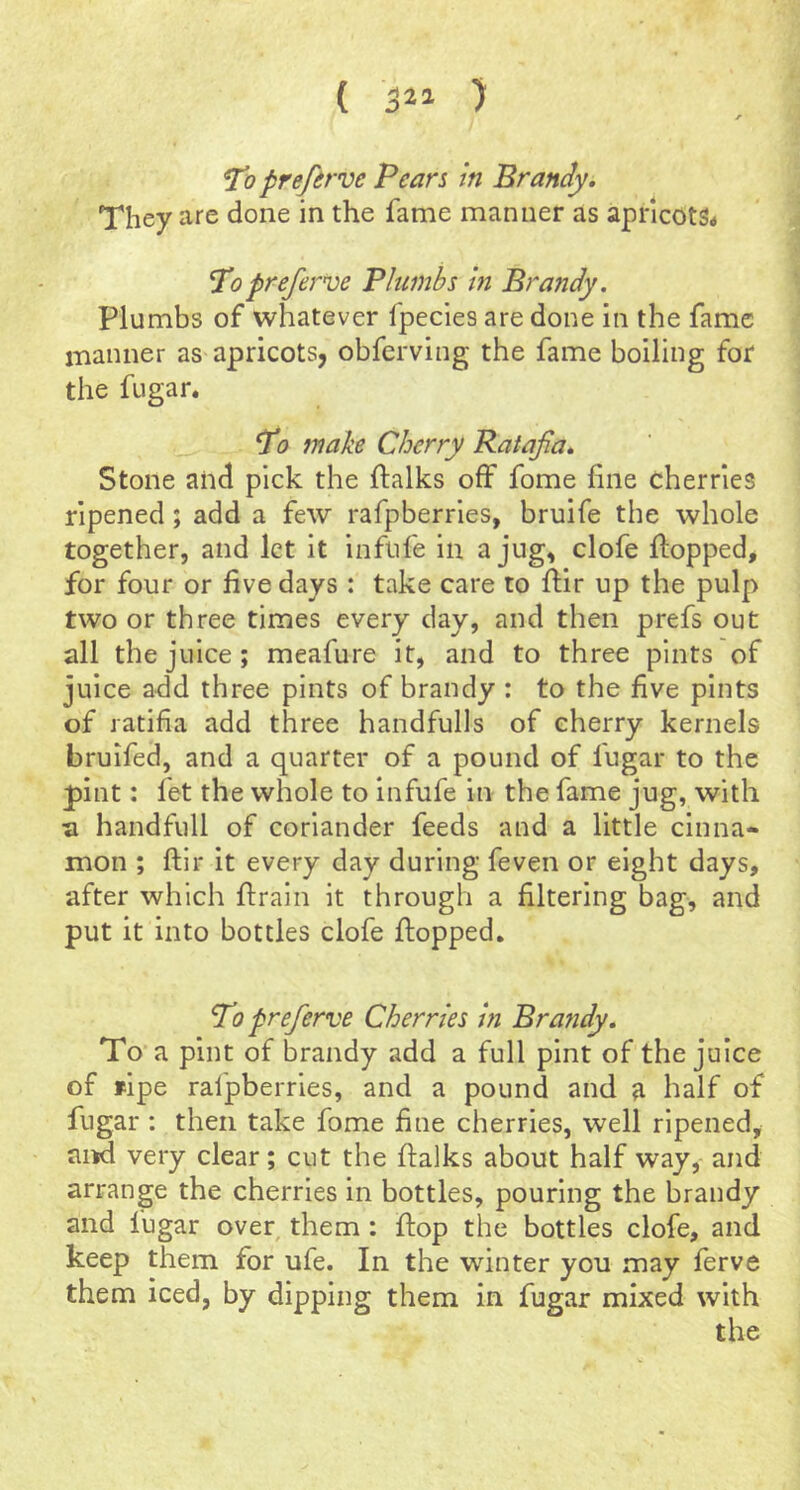 ( 5^1 ) prefirve Pears in Brandy. They are done in the fame manner as apncotSa Popreferve Plumbs in Brandy. Plumbs of whatever fpecies are done in the fame manner as apricots, obferving the fame boiling for the fugar. T0 make Cherry Ratafia. Stone and pick the ftalks off fome fine cherries ripened; add a few rafpberries, bruife the whole together, and let it inflife in a jug, clofe flopped, for four or five days : take care to fiir up the pulp two or three times every day, and then prefs out all the juice; meafure it, and to three pints of juice add three pints of brandy : to the five pints of ratifia add three handfulls of cherry kernels bruifed, and a quarter of a pound of fugar to the pint: fet the whole to infufe in the fame jug, with a handfull of coriander feeds and a little cinna- mon ; ftlr it every day during feven or eight days, after which ftraln it through a filtering bag, and put it into bottles clofe flopped. To prefierve Cherries in Bratidy. To a pint of brandy add a full pint of the juice of fipe rafpberries, and a pound and ^ half of fugar : then take fome fine cherries, well ripened, and very clear; cut the flalks about half way, and arrange the cherries in bottles, pouring the brandy and fugar over them : flop the bottles clofe, and keep them for ufe. In the winter you may ferve them iced, by dipping them in fugar mixed with the