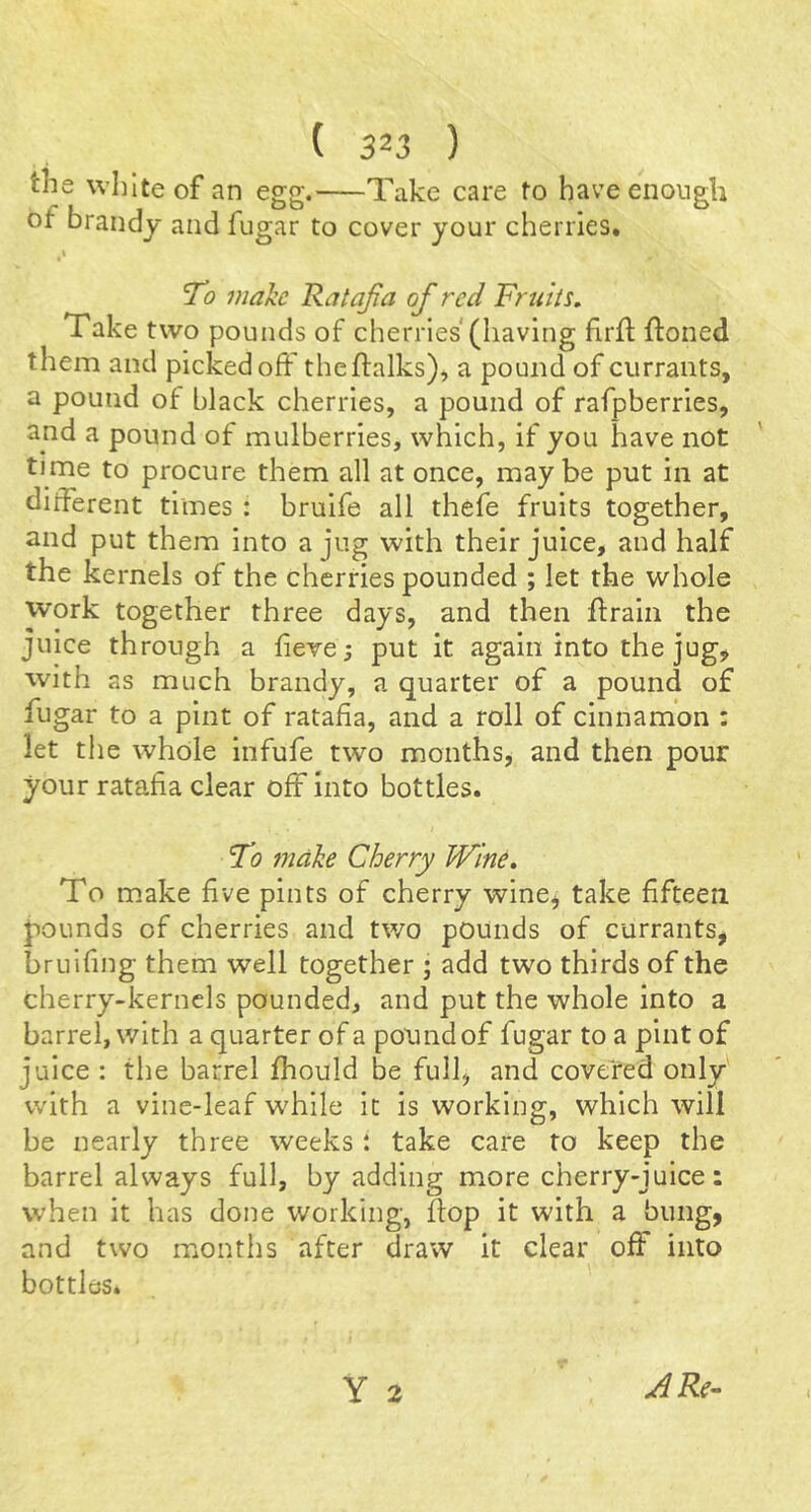the white of an egg. Take care to have enough of brandy and fugar to cover your cherries. To make Ratajia of red Fruits, Take two pounds of cherries (having firft ftoned them and picked off the Ifalks), a pound of currants, a pound of black cherries, a pound of rafpberries, and a pound of mulherries, which, if you have not time to procure them all at once, maybe put in at different times : bruife all thefe fruits together, and put them into a jug with their juice, and half the kernels of the cherries pounded ; let the whole work together three days, and then ftrain the juice through a fieve; put it again into the jug^ with as much brandy, a quarter of a pound of fugar to a pint of ratafia, and a roll of cinnamon : let the whole infufe two m.onths, and then pour your ratafia clear off into bottles. To 7ndke Cherry Wine, To make five pints of cherry wine, take fifteen pounds of cherries and two pounds of currants, bruifing them well together ; add two thirds of the cherry-kernels pounded, and put the whole into a barrel, with a quarter of a pound of fugar to a pint of juice : the barrel fhould be fulf and covered only with a vine-leaf while it is working, which will be nearly three weeks : take care to keep the barrel always full, by adding more cherry-juice: when It has done working, flop it with a bung, and two months after draw it clear off into bottles. Y 2 A Re-