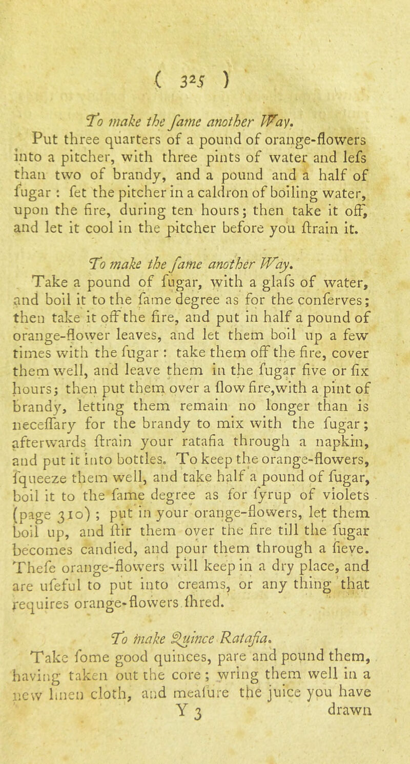 To make the fame another Wa^. Put three quarters of a pound of orange-flowers into a pitcher, with three pints of water and lefs than two of brandy, and a pound and a half of fugar : fet the pitcher In a caldron of boiling water, upon the fire, during ten hours; then take it off^ and let it cool in the pitcher before you flraln it. To make the fame another IVay* Take a pound of fugar, with a glafs of water, and boil it to the fame degree as for the conferves; then take it off the fire, and put in half a pound of orange-flower leaves, and let them boil up a few times with the fugar ; take them off the fire, cover them well, and leave them in the fugar five or fix hours; then put them over a flow fire,with a pint of brandy, letting them remain no longer than is necelTary for the brandy to mix with the fugar; afterwards {train your ratafia through a napkin, and put it into bottles. To keep the orange-flowers, fqueeze them well, and take half a pound of fugar, boil it to the fame degree as for fyrup of violets (page 310) ; put in your orange-flowers, let them boil up, and flir them over the fire till the fugar becomes candied, and pour them through a fieve. Thefe orange-flow'ers will keep in a dry place, and are ufeful to put into creams, or any thing that requires orange-flowers Ihred. T1 ftiake ^ince Ratafia, Take fome good quinces, pare and pound them, having taken out the core; wring them well in a new linen cloth, and meafure the juice you have Y 3 drawn