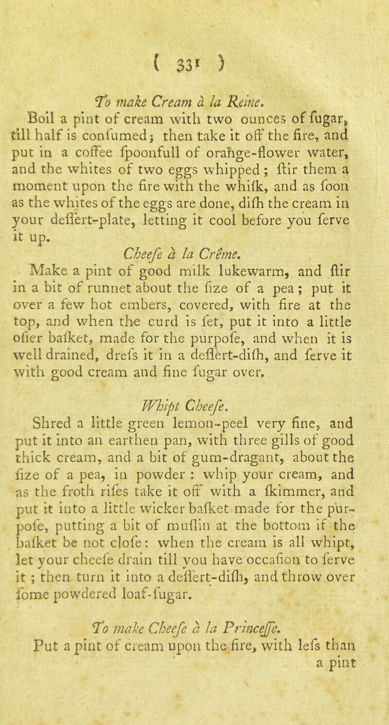 ( 33* ) “To make Cream h la Rehie. Boll a pint of cream with two ounces of fugaf, till half is conlumed j then take it off the fire, and put in a coffee fpoonfull of orahge-flower water, and the whites of two eggs whipped ; Ifir them a moment upon the fire with the whifk, and as fooii as the whites of the eggs are done, difh the cream in your deflert-plate, letting it cool before you ferve it up. Cheefe a la Creme, Make a pint of good milk lukewarm, and ftlr in a bit of runnet about the fize of a pea; put it over a few hot embers, covered, with fire at the top, and when the curd is fet, put it into a little ofier bafket, made for the purpofe, and when it is well drained, drefs it in a defl'ert-difh, and ferve it with good cream and fine fugar over, Whlpt Cheefe. Shred a little green lemon-peel very fine, and put it into an earthen pan, with three gills of good thick cream, and a bit of gum-dragant, about the fize of a pea, in powder : whip your cream, and as the fi'oth rifes take it off with a fkimmer, and put it into a little wicker bafket made for the pur- pofe, putting a bit of muffin at the bottom if the bafket be not clofe: when the cream is all whlpt, let your cheefe drain till you have occafion to ferve it ; then turn it into a defiert-difli, and throw over fome powdered loaf-fugar. To ’make Cheefe a la Princejfe. Put a pint of cream upon the fire, with lefs than a pint