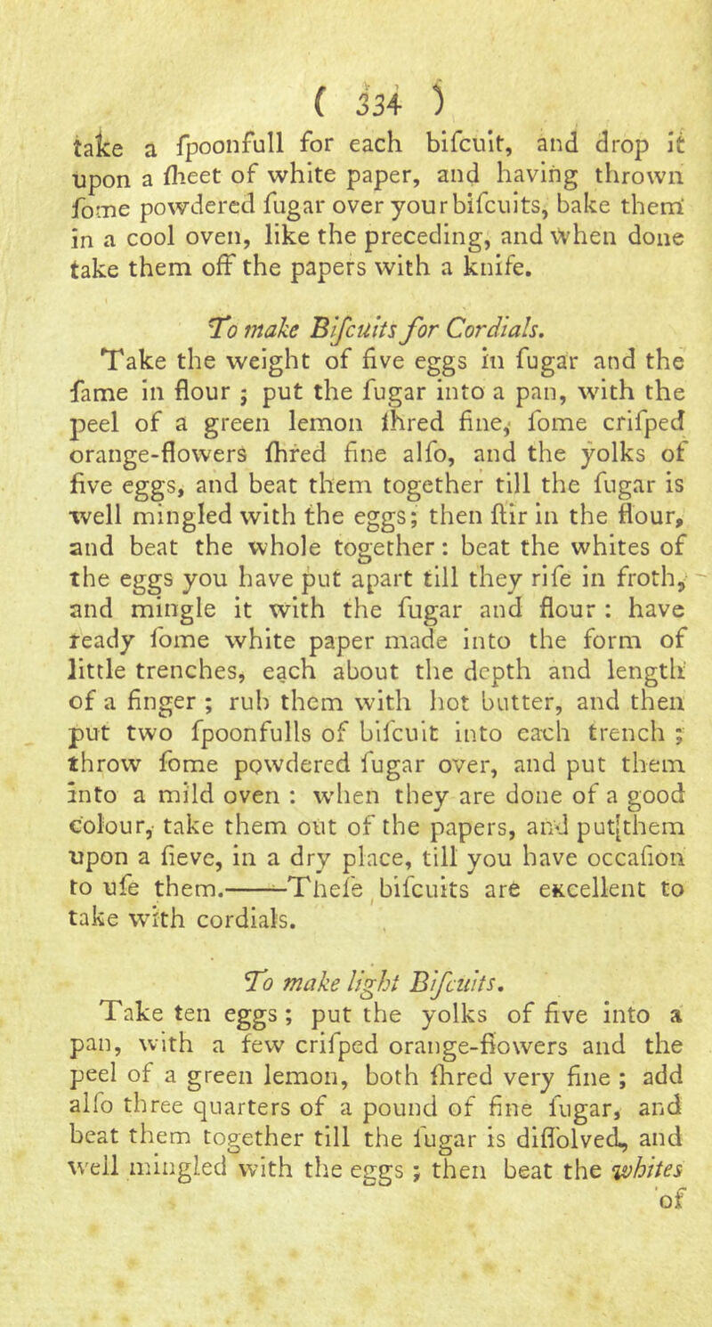 take a fpoonfull for each bifcult, and drop \i upon a flieet of white paper, and having thrown fome powdered fugar over your bifciiits, bake them' in a cool oven, like the preceding, and \Vhen done take them off the papers with a knife. To make Bifeuits for Cordials. Take the weight of five eggs in fugar and the fame in flour ; put the fugar into a pan, with the peel of a green lemon Ihred fine,- fome crifped orange-flowers fhred fine alfo, and the yolks of five eggs, and beat them together till the fugar is well mingled with the eggs; then ftir in the flour, and beat the whole together: beat the whites of the eggs you have put apart till they rife in froth,’ and mingle it with the fugar and flour : have ready fome white paper made into the form of little trenches, each about the depth and length of a finger ; rub them with hot butter, and then put two fpoonfulls of bifeuit into each trench ; throw fome powdered fugar over, and put them, into a mild oven : wdien they are done of a good colour,- take them out of the papers, and put[them upon a fieve, in a dry place, till you have occafion to ufe them. ^Thefe^bifeuits are eKcellent to take with cordials. To make light Bifeuits. Take ten eggs; put the yolks of five into a pan, with a few crifped orange-flowers and the peel of a green lemon, both flared very fine ; add alfo three quarters of a pound of fine fugar, and beat them together till the fugar is diflblved, and well mingled with tlie eggs; then beat the ‘whites 'of