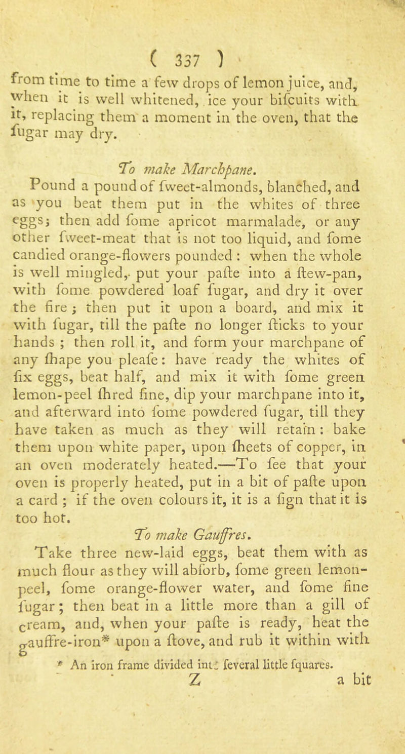 from time to time a few drops of lemon juice, and, when it is well whitened, ice your bifcuits with It, replacing them a moment in the oven, that the ftigar may dry. To malie Marchpane. Pound a pound of fweet-almonds, blanched, and as you beat them put in the whites of three eggs; then add feme apricot marmalade, or any other fweet-meat that is not too liquid, and fome candied orange-flowers pounded : when the whole is well mingled,, put your palfe into a ftew-pan, with fome powdered loaf fugar, and dry it over the fire ; then put it upon a board, and mix it with lugar, till the pafhe no longer flicks to your hands ; then roll it, and form your marchpane of any fhape you pleafe: have ready the whites of fix eggs, beat half, and mix it with fome green lemon-peel fhred fine, dip your marchpane into it, and afterward into fome powdered fugar, till they have taken as much as they will retain : bake them upon white paper, upon fheets of copper, in an oven moderately heated.—To fee that your oven is properly heated, put in a bit of pafle upon a card ; if the oven colours it, it is a f gn that it is too hot. ’To make Gauffres. Take three new-laid eggs, beat them with as much flour as they will abforb, fome green lemon- peel, fome orange-flower water, and fome hue fugar; then beat in a little more than a gill of cream, and, when your pafle is ready, heat the gauffre-lron* upon a flove, and rub it within with An iron frame divided ini: feveral little fquares. Z a bit