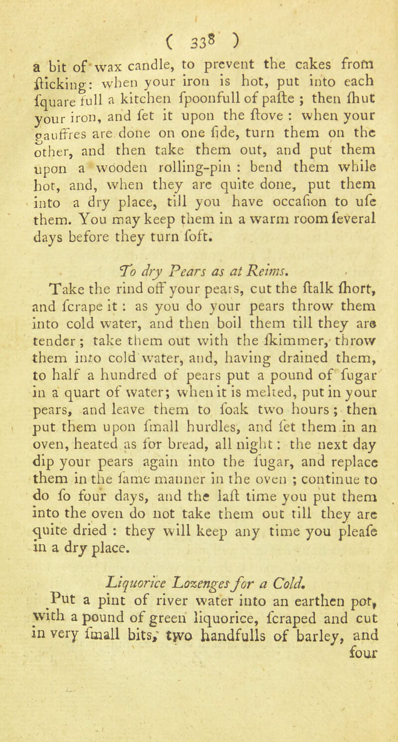a bit of* wax candle, to prevent the cakes from illcking: when your iron is hot, put into each fquare full a kitchen fpoonfull of pafte ; then Ihut your iron, and fet it upon the ftove : when your pauffies are done on one fide, turn them on the other, and then take them out, and put them upon a wooden rolling-pin : bend them while hot, and, when they arc quite done, put them > into a dry place, till you have occafion to ufe them. You may keep them in a warm roomfeveral days before they turn foft. To dry Pears as at Reims, Take the rind off your pears, cut the ftalk fhort, and ferape it : as you do your pears throw them into cold water, and then boil them till they are tender; take tliem out with the Iklmmer,* throw them into cold water, and, having drained them, to half a hundred of pears put a pound of fugar in a quart of water; when it is melted, put in your pears, and leave them to foak two hours; then put them upon Imall hurdles, and fet them in an oven, heated as for bread, all night: the next day dip your pears again into the fugar, and replace them in the lame manner in the oven ; continue to do fo four days, and the laft lime you put them into the oven do not take them out till they arc ^uite dried : they will keep any time you pleafe in a dry place. Liquorice Lozengesfor a Cold, Put a pint of river water into an earthen po% with a pound of green liquorice, feraped and cut in very fmall bits,' t^o handfulls of barley, and four