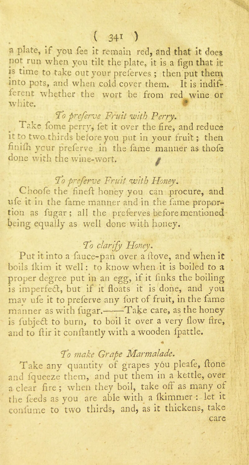 a plate, if you fee it remain reel, and that it does not run when you tilt the plate, it is a lign that it IS time to take out your preferves ; then put thern into pots, and when cold cover them. It is indif-. ferent whetlier the wort be from red wine or white. 9 To preferve Fruit with Perry. Take fome perry, fet it over the fire, and reduce It to two thirds before you put in your fruit; then finifh ycur preferve in the fame manner as thofe done with the wine-wort. ^ To preferve Fruit njvith Honey. Choofe the fineft honey you can procure, and ufe it in the fame manner and in the fame propor- tion as fugar; all the preferves before mentioned being equally as well done with honey. To clarify Honey. , Put it into a fauce~pan over a ifove, and when it boils Iklm it well: to know when it is boiled to a proper degree put in an egg, if it finks the boiling is Imperfefl, but if it floats it is done, and you mav ufe it to preferve any fort of fruit, in the fiime manner as with fugar. Take care, as the honey is fubjefl to burn, to boll it over a very flow fire, and to flir it conftantly with a wooden fpattle. To make Grape Marmalade. Take any quantity of grapes y6u pleafe, flione and fqueeze them, and put them in a kettle, over a clear fire; when they boll, take off as many qt the feeds as you are able with a fkimmer : let it conlume to two thirds, and, as it thickens, take care