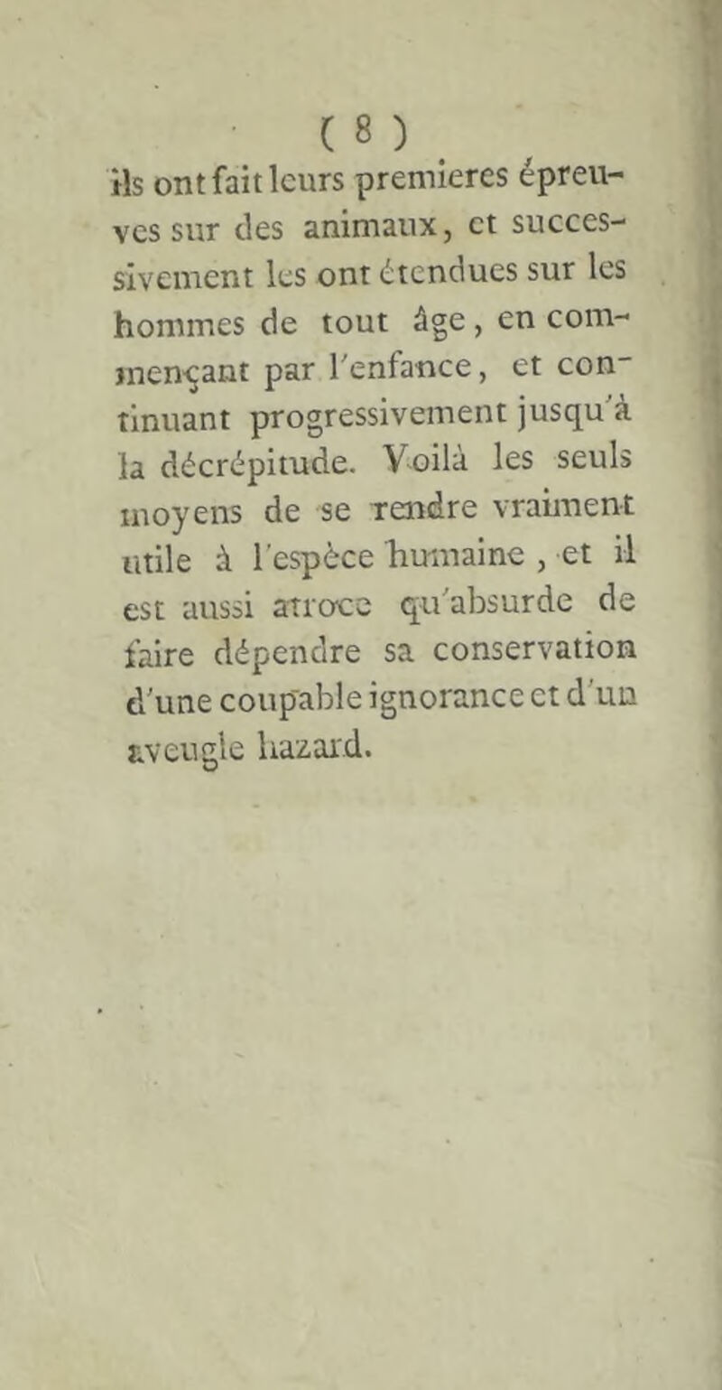 ils ont fait leurs premières épreu- ves sur des animaux, et succes- sivement les ont étendues sur les hommes de tout âge, en com- men-çant par l'enfance, et con' tinuant progressivement jusqu à la décrépitude. Voilà les seuls moyens de se Tendre vraiment utile à l'espèce liumaine , et il est aussi atroce qu'absurde de faire dépendre sa conservation d’une coup'able ignorance et d'un aveugle liazard.