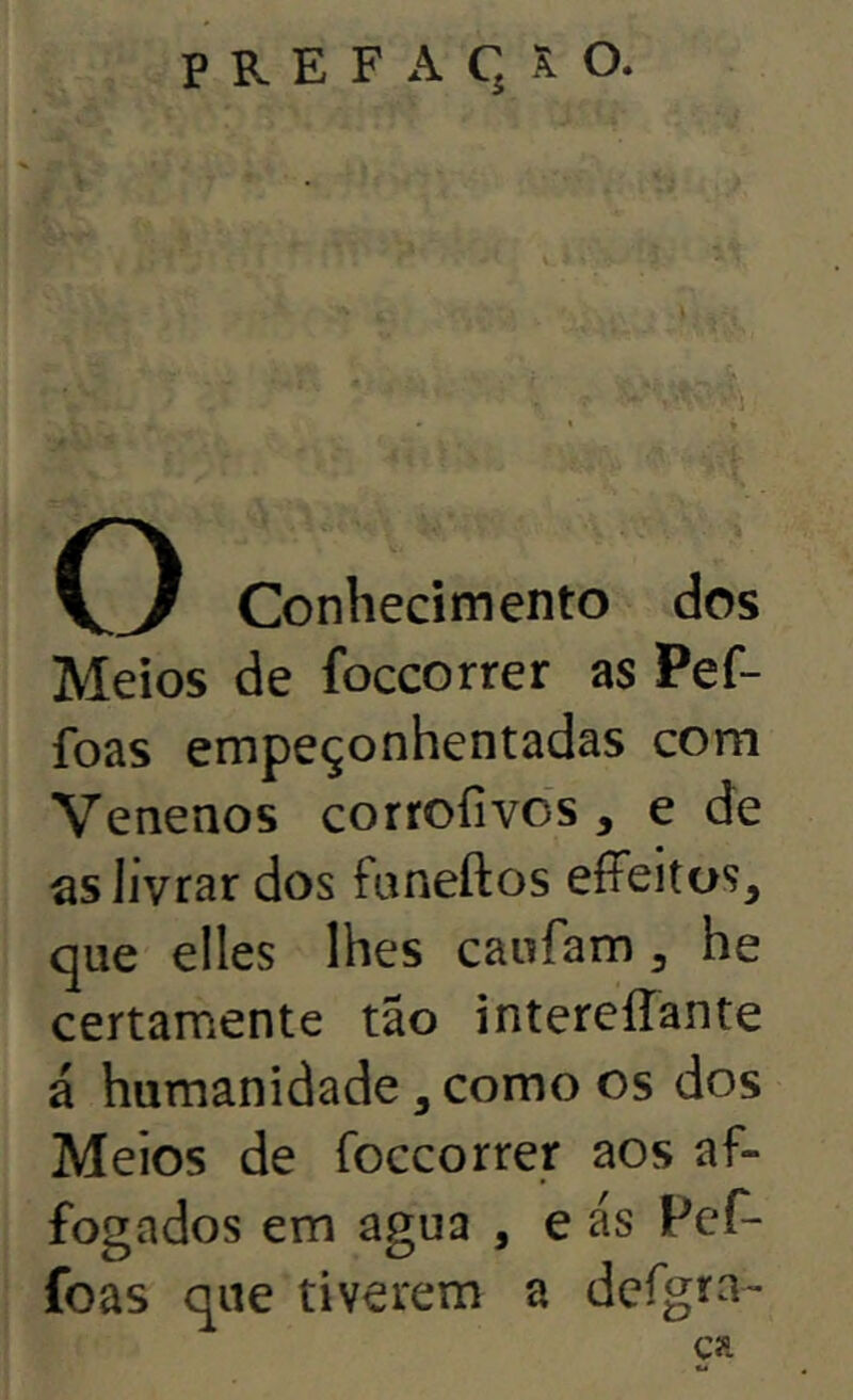 » ♦ ■ Á O Conhecimento dos Meios de foccorrer as Pef- foas empeçonhentadas com Venenos corroíivds , e de as livrar dos funeftos effeitos, que elles lhes caufam ^ he certamente tão intereííante á humanidade, como os dos Meios de foccorrer aos af- fogados em agua , e as Pef- foas que tiverem a defgra- ça