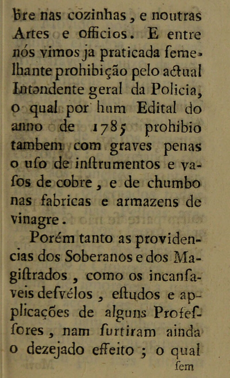 bre nas cozinhas, e noutras Artes e officios, E entre nós vimos ja praticada feme* lhante prohibição pelo adual Intandente geral da Policia, o qual por’ hum Edital do aiino de 1785 prohibio também com graves penas o ufo de inftru mentos e va- fos de cobre, e de chumbo nas fabricas e armazéns de vinagre. Porém tanto as providen- cias dos Soberanos e dos Ma- giftrados , como os incanfa- vels defvélos , eíludos e ap- píicaçoes de alguns Profef- fores , nam furtiram ainda o dezejado efFeito ; o qual fem