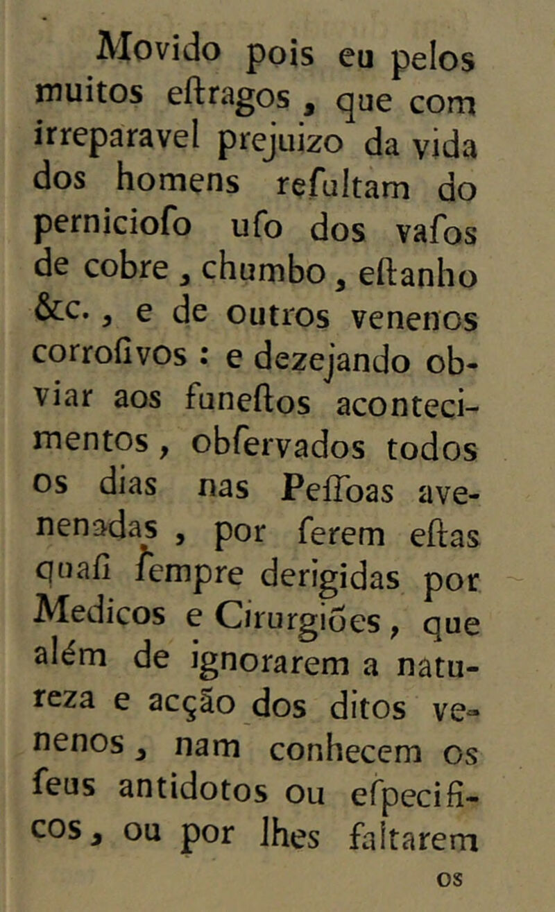 Movido pois eu pelos inuitos eftragos , que com irreparável prejuizo da vida dos homens rçfultam do perniciofo ufo dos vafos de cobre ^ chumbo, eftanho &c., e de outros venenos corrofivos : e dezejando ob- viar aos funeftos aconteci- mentos , obfervados todos os dias nas PeíToas ave- nenadas , por ferem eftas quafi lempre derigidas por Médicos e Cirurgiões, que além de ignorarem a natu- reza e acção dos ditos ve- nenos ^ nam conhecem os feus antidotos ou efpecifi- cos, ou por lhes faltarem os