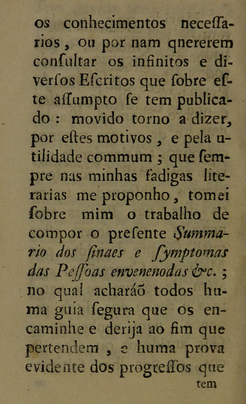 os conhecimentos neceíTa- rios, ou por nam qnererem confultar os infinitos e di- verfos Efcritos que fobre ef- te aíTumpto fe tem publica- do : movido torno a dizer, por eftes motivos , e pela u- tilidade commum ; que fem- pre nas minhas fadigas lite- rárias me proponho, tomei fobre mim o trabalho de compor o prefente ^umma- rio cios jinaes e fymptornas das Pejfoas emsnenodas ; no qual acharáo todos hii- ma gula fegura que os en- caminhe e derija ao fim que perteiidem , e huma prova evidente dos progreíTos que tem