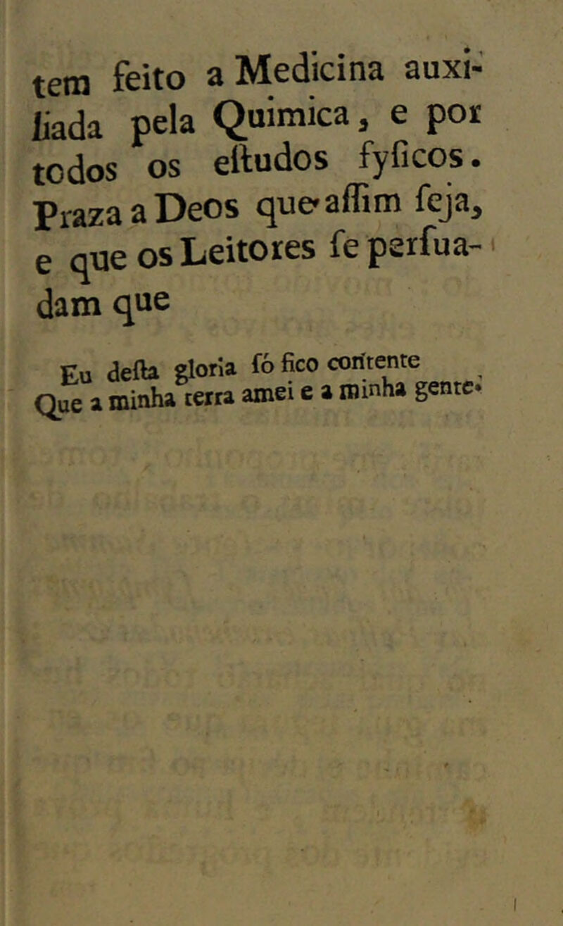 tem feito a Medicina auxi- liada pela Quimica, e poi todos os eltudos fyficos. PrazaaDeos (^ue^affim feja, e que os Leitores feperfua- dam que Eu defta gloria fó fico coritente Que a minha terra amei e a minha gente.