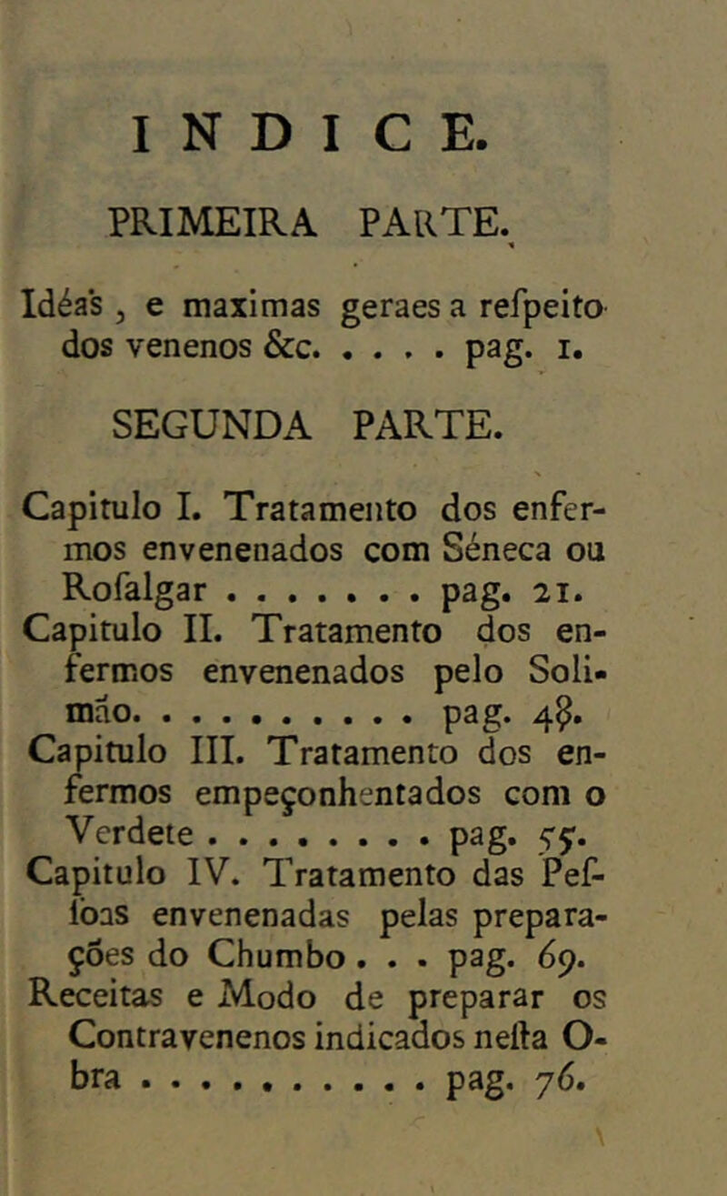 índice. PRIMEIRA PARTE. Idéas , e maximas geraes a refpeito dos venenos &c pag. i. SEGUNDA PARTE. Capitulo I. Tratamento dos enfer- mos envenenados com Séneca ou Rofalgar pag. 21. Capitulo II. Tratamento dos en- fermos envenenados pelo Soli» mao pag. 4^. Capitulo III. Tratamento dos en- fermos empeçonhentados com o Verdete pag. yç. Capitulo IV. Tratamento das Pef- lòas envenenadas pelas prepara- ções do Chumbo. . . pag. 69. Receitas e Modo de preparar os Contravenenos indicados nefta O- bra .......... pag. \