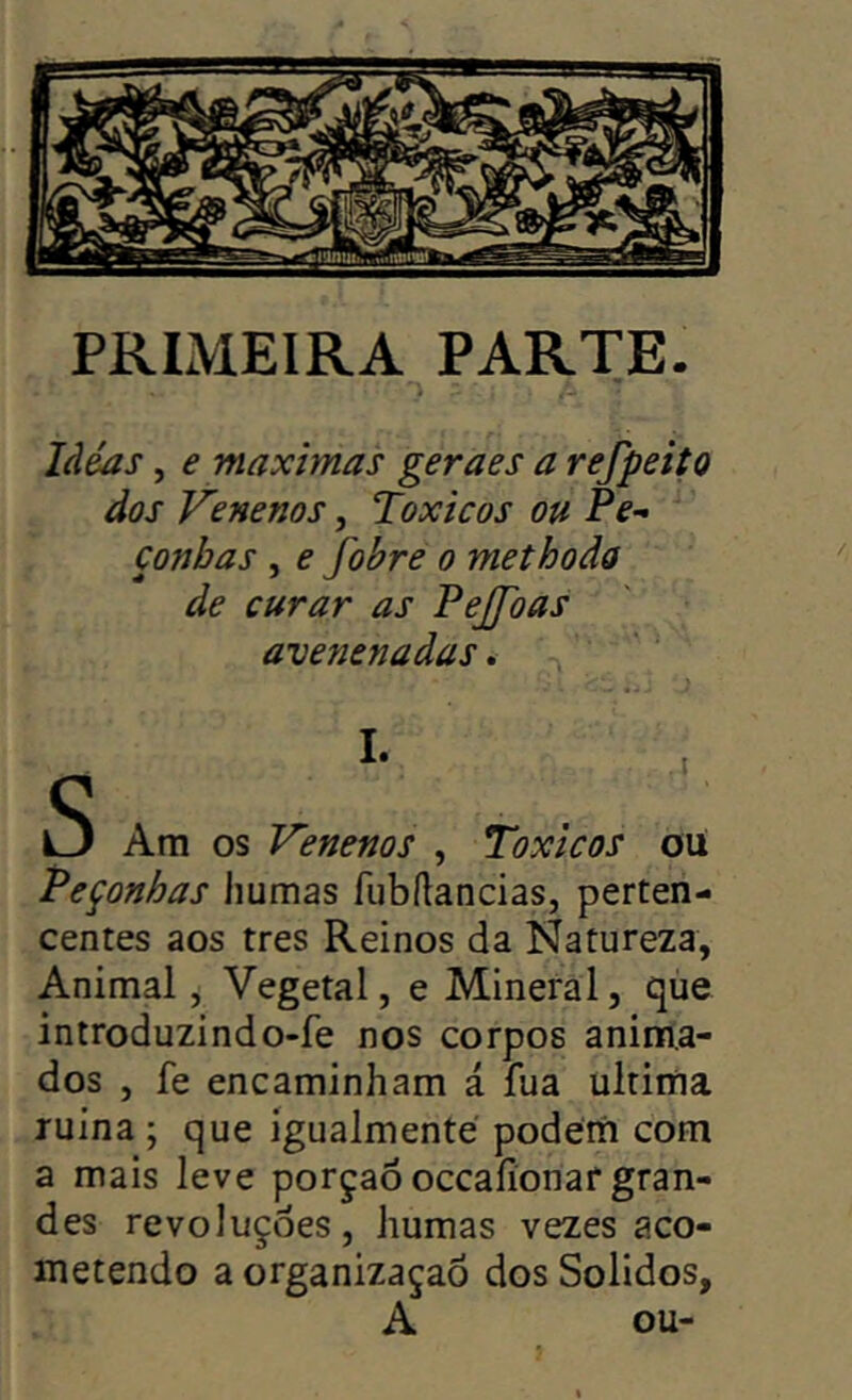 PRIMEIRA PARTE. Ideas, e maximas geraes a refpeito dos Venenos, Toxicos ou Pe- çonhas , e fohre o methoda de curar as Pejfoas avenenadas. S Am os Venenos , Toxicos oU Peçonhas liumas fubílancias, perten- centes aos tres Reinos da Natureza, Animal, Vegetal, e Mineral, que introduzindo-fe nos corpos anima- dos , fe encaminham á fua ultima ruína; que igualmenté podem com a mais leve porçaó occaíionaf gran- des revoluções, humas vezes aco- metendo a organizaçaõ dos Solidos, A ou-