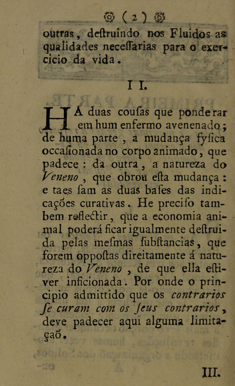 outras, dcftruindo nos Fluidos as qualidades neceíTarias para o exer^ cicio da vida. I I. Ha duas coufas que ponderar era hum enfermo avenenado; ‘de huma parte , a mudança fyíica occalionada no corpo animado, que padece : da outra, a natureza do Veneno , que obrou eíla mudança : e ta es fam as duas bafes das indi- cações curativas. He precifo tam- bém r&fledlir, que a economia ani- mal poderá ficar igualmente deftrui- da pelas mefmas fubftancias, que forem oppoílas direitamente á natu- reza do Veneno , de que ella efti- ver inficionada. Por onde o prin- cipio admittido que os contrários fe curam com os Jeus contrários, deve padecer aqui alguma limita- ção.