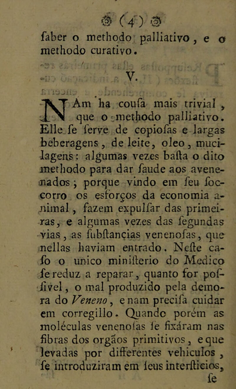 faber o methodo pailiativo, e o methodo curativo. .u ■ V. r.jí: -TVT Am ha coufa mais trivial , que oimethodo pailiativo. Elle^fe ferve de copiofas e largas beberagens, de leite, oleo , muci- lageris: algumas vezes baila o dito methodo para dar faude aos avene- ;iiados ; porque vindo em feu Ibc- corro os esforços da economia a- júmal, fazem expulfar das primei- ras, e algumas vezes das fegundas vias, as fubílançias venenofas, que nellas haviam entrado. Neíle ca- fo o unico minillerio do Medico fe reduz a reparar, quanto for pof- ■íivel, o mal produzido pela demo- ra do Veneno, e nam precifa cuidar cm corregillo. Quando porém as moléculas venenoías le fixáram nas fibras dos orgãos primitivos, eque levadas por diíferentes vehiculos , fe introduziram em leus interílieios, fe