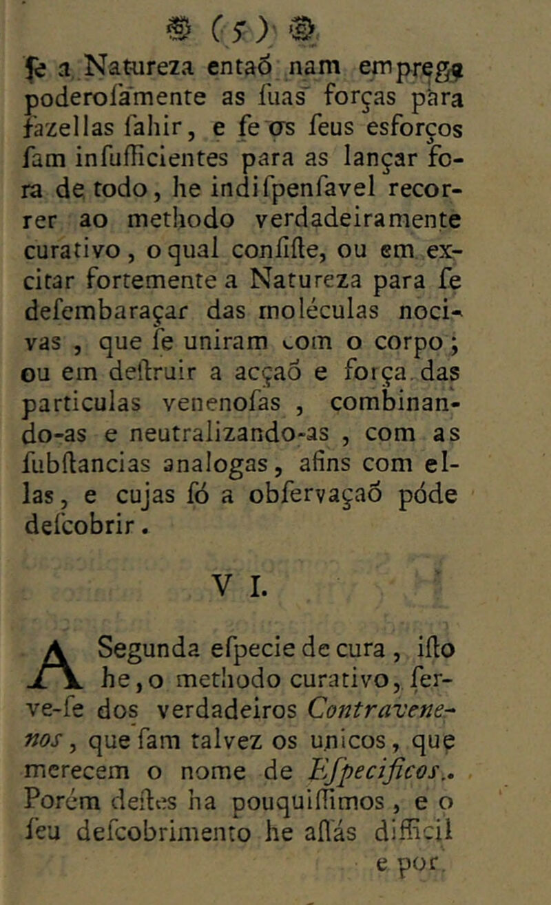 a Natureza entaó nam emp^g^ poderolámente as llias' forças p'ara íazellas fahir, e fe os feus esforços fam infuííicientes para as lançar fo- ra de todo, he indifpenfavel recor- rer ao metliodo verdadeiraraente curativo, o qual coníiíle, ou cm ex- citar fortemente a Natureza para fe defembaraçar das moléculas noci- vas , que fe uniram »-om o corpo; ou em delfruir a acçaô e força, das particulas venenofas , combinan- do-as e neutralizando-as , com as fubftancias analogas, afins com ei- las, e cujas fó a obfervaçaõ pode defcobrir. V I. A Segunda efpecie de cura , iílo he,o metliodo curativo, fer- ve-fe dos verdadeiros CoíJtravener nos ^ que fam talvez os u.nicos, que merecem o nome de Efpecificos.. Porém deíles ha pouquiífimos , e o feu defeobrimento he aflas difficil e por.