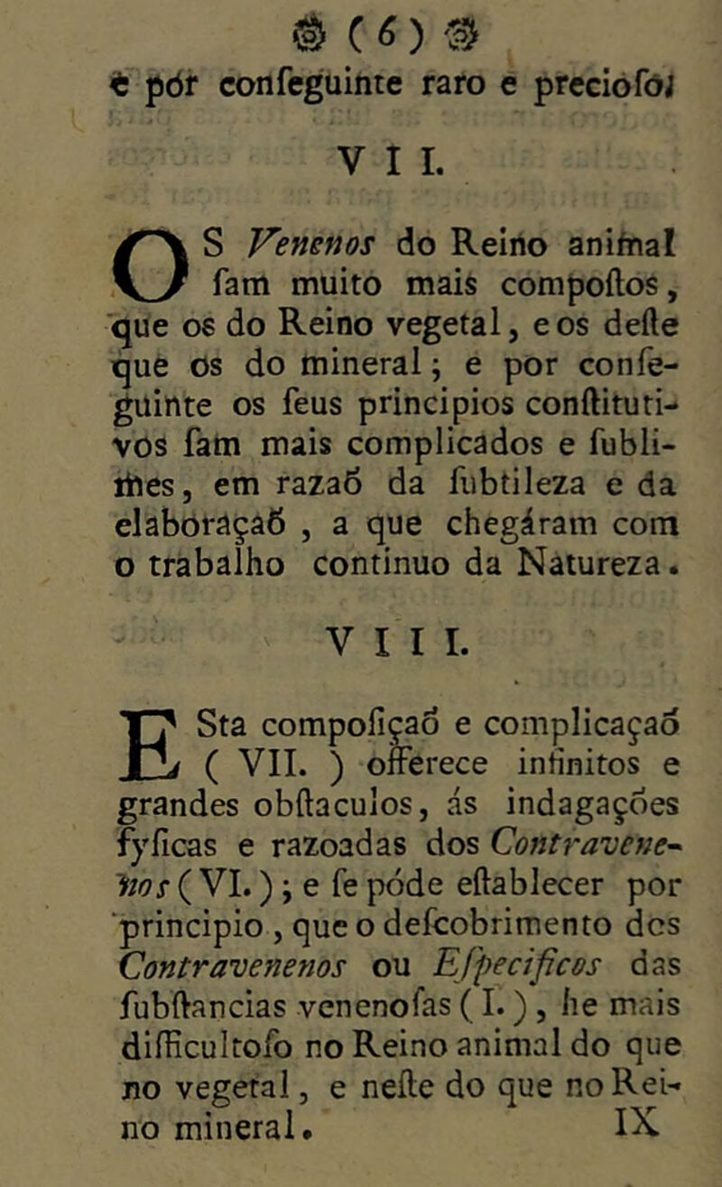 ^ (6)'3 t pòr confeguinte raro e preciofói VII. S Venenos do Reiiio aniínal KJ fam muito mais compoílos, ■que os do Reino vegetal, eos defte que os do mineral; e por confe- guinte os feus principios conftituti- vos fam mais complicados e fubli- ihes, em razaô da fubíileza e da elabõraçaô , a que chegáram com o trabalho continuo da Natureza. VIII. ESta compoíiçao e complicação ( VII. ) offerece infinitos e grandes obílaculos, ás indagações fyílcas e razoadas dos Contravene^ lios ( VI.) j e fe pode eftablecer por ■principio , que o defcobrimento des Contravenenos ou Efpecifícos das fubftancias venenofas (I.) , íie mais diílicultofo no Reino animal do que no vegetal, e neíle do que no Rei- no mineral IX