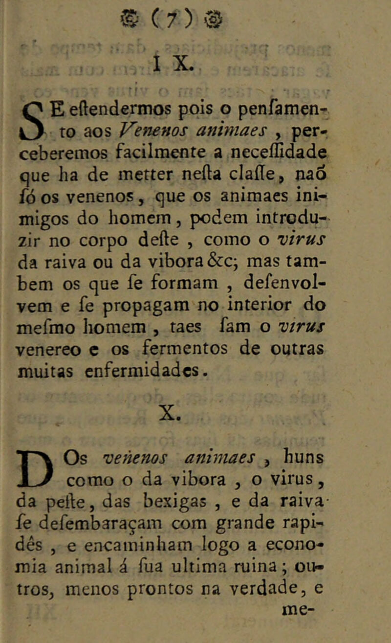 I X. ■f SEeftendermos pois o penfamen- to aos Venenos animaes , per- ceberemos facilmente a necellldade que ha de metter neíla claíle, nao íó os venenos, que os animaes ini- migos do homem , podem introdu- zir no corpo defte , como o virus da raiva ou da vibora&c; mas tam- bém os que fe formam , defenvol- vem e fe propagam no interior do mefmo liomem , taes fam o vírus venereo c os fermentos de outras muitas enfermidades. X. D Os venenos aniniaes , huns como o da vibora , o virus, da peíle, das bexigas , e da raiva- fe defembaraçam com grande rapi- dês , e encaminham logo a econo- mia animal á fua ultima ruina; ou- tros, menos prontos na verdade, e me-