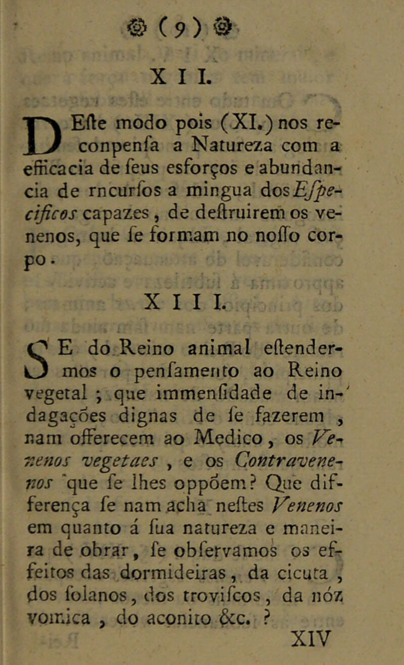 X I I. DEfte modo pois (XI.) nos re- conpenfa a Natureza com a efiicacia de feus esforços e abundan- cia de rncurfos a mingua áozEfpe- cijicos capazes , de deftruirem os ve- nenos, que íe formam no noíTo cor- po . XIII. E do Reino animal eftender- mos o penfamento ao Reino vegetal *, que irameníidade de in-' dagaçoes dignas de le fazerem , nam olferecem ao Medico, os Ve~> r.enos vegetaes , e os Contravém- nos ‘que fe lhes oppóem? Que dif- ferença fe nam acha neíles Venenos em quanto á fua natureza e manei- ra de obrar, fe obfervamos os ef- feitos das dormideiras, da cicuta , dos folanos, dos trovifcos, da nóz voinica , do acpnito &c. ? XIV