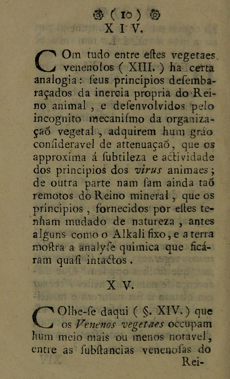 X I V. Oin tudo entre eíles vegetaes. venenoíos ( XIII. ) ha certa analogia : leus princípios defemba- raçados da inércia própria do Rei- no animal , e defenvolvidos pelo incognito inecanifmo da organiza- ção vegetal , adquirem hum grao coníideravel de attenuaçaõ, que os approxima á fubtileza e aclividade dos princípios dos virus animaes; de outra parte nam fam ainda taÔ remotos do Reino minerai, que os princípios , fornecidos por eltes te- nham mudado de natureza , antes alguns como o Alkali fixo, e a terra moftra a analyfe quimica que ficá- ram quaíi inta<51:os . X V. COlhe-fe daqui ( §. XIV.) que os Fe?íe?ws vegetaes occupam hum meio mais ou menos noravel, entre as fubílancias venenofas do Rei-