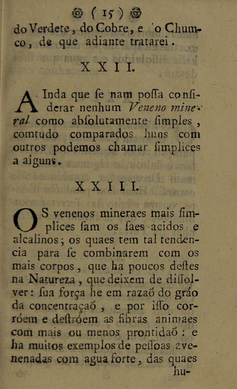 doVerdete, do Cobre, e 'o Chúni- co , de que adiante tratarei. XXII. Ainda que fe nam poíTa coníi- derar nenhum Veneno mine* ral corao abfolutamente fimples , comtudo comparados Jiuns com outros podemos chamar limplices a alguns. XXIII. S venenos mineraes mais íim- plices fam os faes ácidos e alcalinos; os quaes tem ral tendên- cia para fe combinarem com os mais corpos, que ha poucos deites na Natureza , que deixem de diíTol- ver: fua força íie em razao do gráo da concentração , e por iífo cor- roem e deílróem as fibras animaes com mais ou menos prontidão : e ha muitos exemplos de pelToas íive- nenadas com agua forte, das quaes hu-