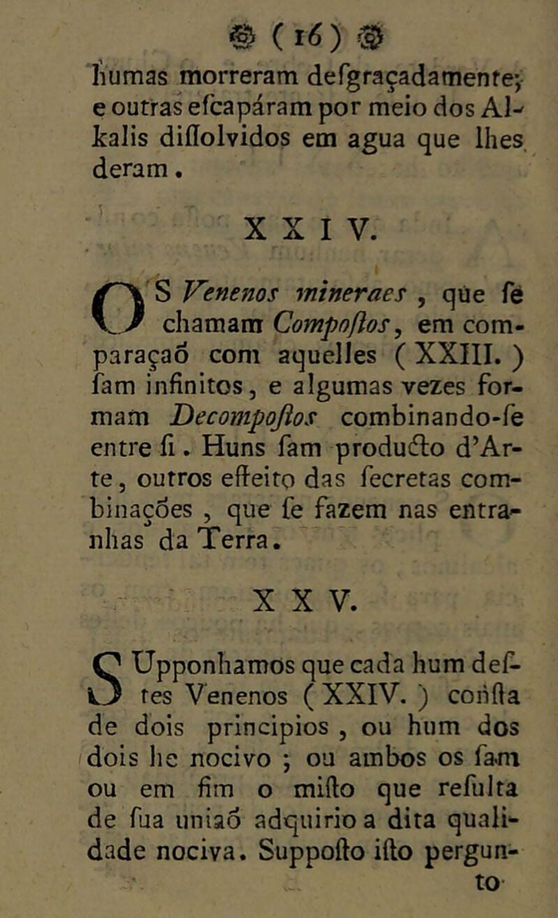 Iiumas morreram defgraçadamenfe-, e outras efcapáram por meio dos Al- kaiis diííolvidos em agua que lhes deram. ' XXIV. O s Venenos mineraes , qúe fé chamam Compoflos, em com- paraçaõ com aquelles ( XXIII. ) iam infinitos, e algumas vezes for- mam Decompojios combinando-fe entre íi. Huns fam produdlo d’Ar- te, outros efieito das fecretas com- binações , que fe fazem nas entra-- nhas da Terra. XXV. SUpponhamos que cada hum dei- tes Venenos ( XXIV. ) confia de dois princípios , ou hum dos /dois lie nocivo ; ou ambos os fa.m ou em fim o mifto que refulta de fua uniaó adquirio a dita quali- dade nociva. Suppofto ifto pergun- to