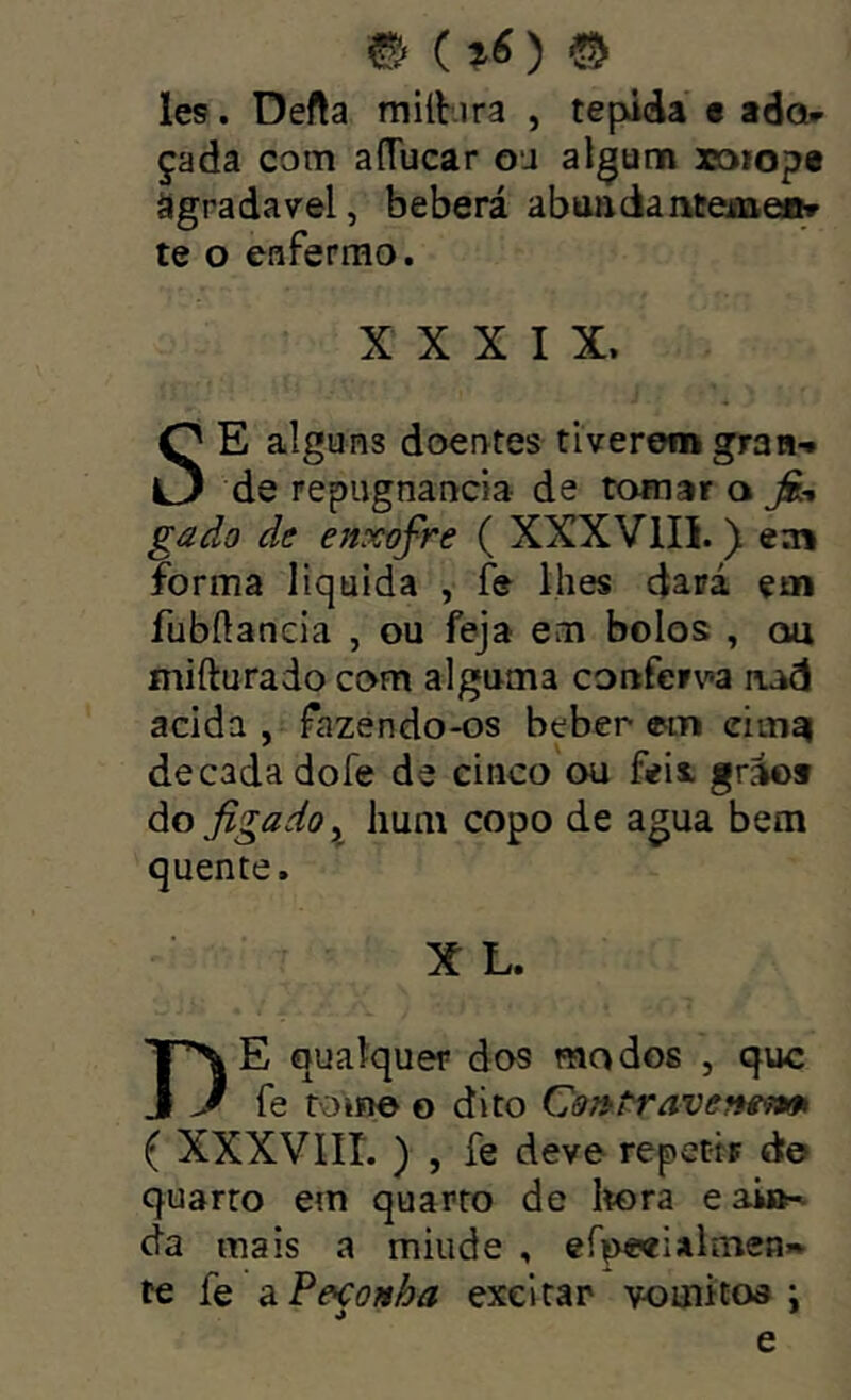 les. Defta milbra , tépida e ador çada com aíTucar ou algum xaiop« Sgradavel, beberá abuadantemei^ te o enfermo. XXXIX. í alguns doentes tiverem grau-* O de repugnância de tomar a jfc gado de enxofre ( XXXVIII. ) eaa forma liquida , íe lhes dará çai fubílancia , ou feja em bolos , ou mifturado com alguma conferv^a nad acida , fazendo-os beber em eimai década dofe de cinco ou feii gráos àofigadoy hum copo de agua bem quente X L, De qualquer dos modos , que fe roine o dito Cmtrave?feí»m ( XXXVIII. ) , fe deve repetir d© quarto em quarto de líora eai»^ da mais a miiide , efpwialmen» te fe a.Pe<ço!tha excitar vomitoa ; e