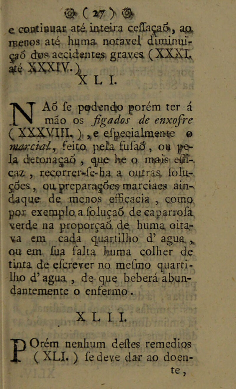 ^ C ^ e coj2tÍQuac até, iivteiü'3 cçüaç^», a£t iBcnos até hqma noravel dirajuiuT^ çaô dofi^accid«ntes, graves. (XXívI^ L I. NAô fe p9den(Jp porém ter á mão os figa dos de enxofre XXXVm, )r „e dp,eQÍalm«n^ e rua>;cwi, feita |^ella fufad , opo- la detona^ao , q.ue liie q nuaís- dS-. caz , recorrei’*ée-lja a oijíras. lola- ÇÓes, Qapreparai^Óes mareia es atn-s daque de menos eíSçacia ^ como. por exemplo, a.foluçaó decaparrofa verde na proporção, de huma oita- va cm cad,a quartüho d’ agua ou em íiia falta kuraa colher de tinta de eferever no raefmo quarti- liio d’ agua , de que beberá abun- dantemente o enfermo. X L I 1. POrém nenhum deíles remedios ( XLI. ) fedeve dar ao doen- te,