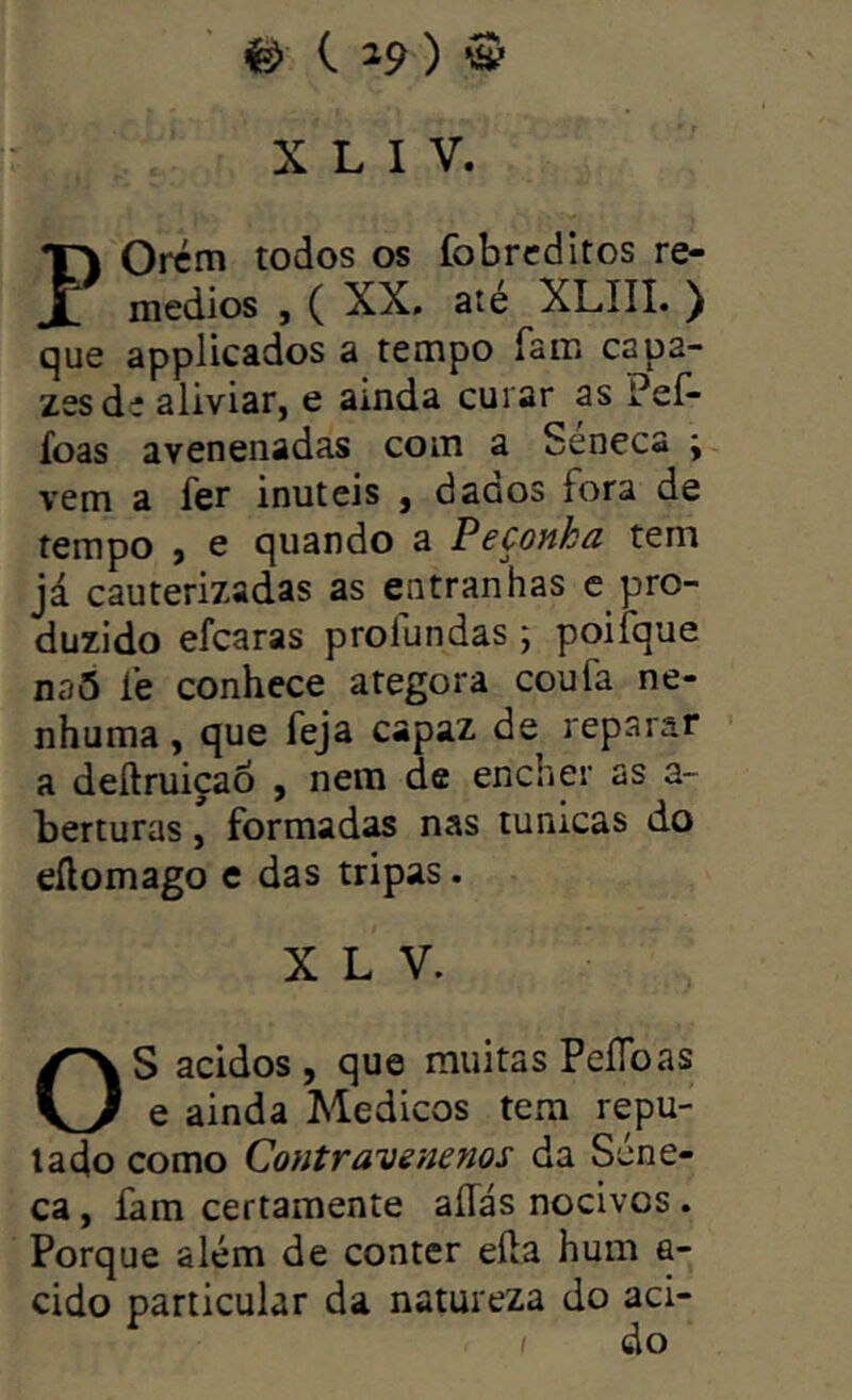 X L I V. POrcm todos os fobrcditos re- médios , ( XX. ate XLIII. ) que applicados a tempo Tair» capa- zes de aliviar, e amda curar as Peí- íoas avenenadas coin a Séneca ; vem a fer inúteis , daaos fora de tempo , e quando a Peçonka tem já cauterizadas as entranhas e_pro- duzido efcaras profundas ; poiíque naS fe conhece ategora coufa ne- nhuma , que feja capaz de reparar a deftruiçaÕ , nem de encher as a- berturas, formadas nas túnicas do eílomago e das tripas. X L V. S ácidos, que muitas PeíToas e ainda Médicos tem repu- tado como CoHtravenenos da Séne- ca , fam certamente aííás nocivos . Porque além de conter eíla hum a- cido particular da natureza do aci- do