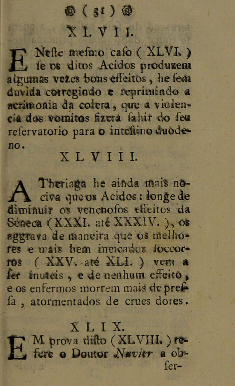 © ( Jí ) ® ^ L V 1 I. ENtíle Inefeo caíb ( XLVI* ) le os ditos Ácidos produKcm aigutnas vetes boüs «ffeitòs, he íèm duvirfs cwregiodo e nqpriadndo ã íicriwoAia da cólera, cjtre a violên- cia dds voinitos êtera iahif do íeu refervatoiio para o inteUioo duode^ no. X L V I I I. AThtrlaga he aiftda iftaií n&- civa qireos Ácidos: longe de ditniftüiT cs venefiofos eftêitos da Séôeca (XXXI. até XXXIV. ), oS «ggrara de maneira que os nlelho* fes e mais beai ineicados íoccor- rôs ( X-XV. aré XLI. ) vem a Uf inutds , e de nenhum eíFeito , e os enfermos morrem mais depre^ fa , atormentados de crues dores, X L I X. Em prova dillo ( XLVIII% ) re^ fere o Doutor a ob-- fer-