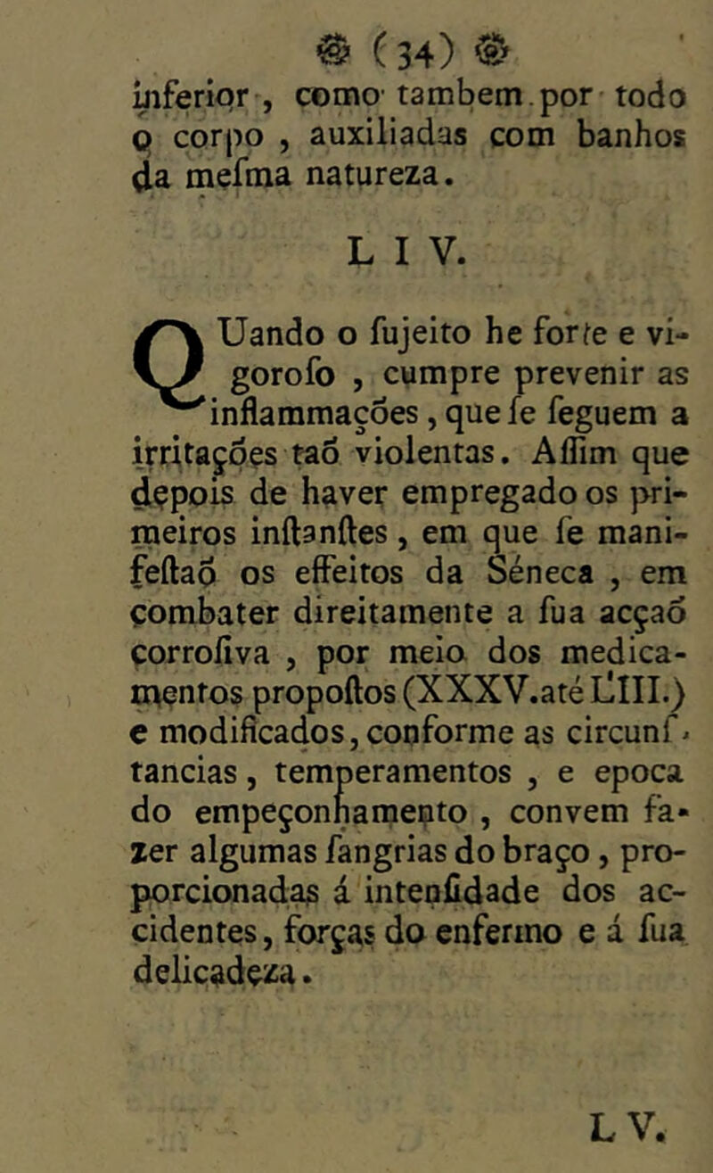 ®(34)®> mferiqr , como-também, por todo 9 corpo , auxiliadas com banhos da mçfma natureza. L I V. QUando o fujeito he forfe e vi- gorofo , cumpre prevenir as inflammações, que fe feguem a irritaçpçs tao violentas. Aífim que dçpois de haver empregado os pri- meiros inftanftes , em que fe mani- feftad os eíFeitos da Séneca , em combater díreitamente a fua acçaó corrofiva , por melo dos medica- mentos propoftos (XXXV.até LlIII.) c modificados, conforme as circunf* tancias, temperamentos , e epoca do empeçonharaento , convem fa- zer algumas fangrias do braço, pro- porcionacias á intenfidade dos ac- cidentes, forças do enfermo e á fua delicadeza. LV.